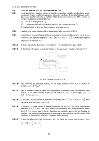 N.T.E. E.60 CONCRETO ARMADO
90
11.9 DISPOSICIONES ESPECIALES PARA BRAQUETES
11.9.1 Los braquetes son voladizos cortos, de sección constante o variable, que tienden a actuar
como vigas de gran peralte más que como elementos esbeltos a flexión diseñados por corte.
Se pueden diseñar ménsulas y cartelas utilizando las disposiciones de 11.9, cuando se
cumplan las dos siguientes condiciones:
(a) av /d, no es mayor que 1, y
(b) La fuerza amplificada horizontal de tracción, Nuc, no es mayor que Vu.
El peralte efectivo, d, debe ser determinado en la cara del apoyo.
11.9.2 La altura en el borde exterior del área de apoyo no debe ser menor de 0,5 d.
11.9.3 La sección en la cara del apoyo debe diseñarse para resistir simultáneamente con la fuerza
cortante Vu, un momento amplificado  
Mu Vu v Nuc h d
a
  
 
  y una fuerza horizontal
amplificada de tracción, Nuc.
11.9.3.1 En todos los cálculos de diseño de acuerdo con 11.9,  debe tomarse igual a 0,85.
11.9.3.2 El diseño del refuerzo de cortante por fricción, Avf, para resistir Vu debe cumplir con 11.7.
11.9.3.2.1 Para concreto de densidad normal, Vn no debe tomarse mayor que el menor de
0,2 w
f c b d
 ó 5,5 w
b d .
11.9.3.2.2 Para el concreto liviano en todos sus componentes o concreto liviano con arena de peso
normal, Vn no debe tomarse mayor que el menor de  
0,2 0,07 / w
v d f c b d
a 
 ó
 
5,5 1,9 / w
v d b d
a
 .
11.9.3.3 El refuerzo Af para resistir el momento amplificado  
Mu Vu v Nuc h d
a
  
 
  debe
calcularse de acuerdo con 10.2 y 10.3.
11.9.3.4 El refuerzo An para resistir la fuerza amplificada de tracción Nuc debe determinarse
mediante: An fy Nuc
  . La fuerza de tracción amplificada, Nuc, no debe tomarse menor
que 0,2 Vu a menos que se tomen disposiciones especiales para evitar las fuerzas de
tracción. Nuc debe considerarse como una carga viva aún cuando la tracción resulte de la
restricción al flujo plástico, retracción o variación de temperatura.
11.9.3.5 El área del refuerzo principal de tracción, Asc, no debe ser menor que la mayor entre
(Af + An) y
2
3
Avf An

 
 
 
.
Fig. 11.9 Notación utilizada en 11.9
 