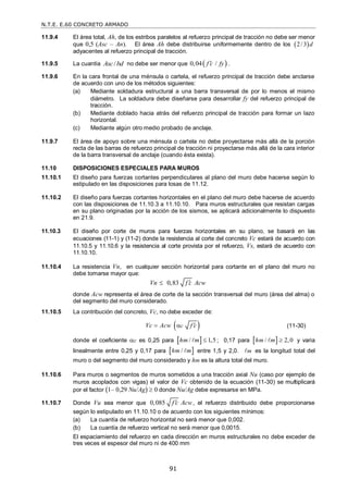 N.T.E. E.60 CONCRETO ARMADO
91
11.9.4 El área total, Ah, de los estribos paralelos al refuerzo principal de tracción no debe ser menor
que 0,5 (Asc – An). El área Ah debe distribuirse uniformemente dentro de los  
2/3 d
adyacentes al refuerzo principal de tracción.
11.9.5 La cuantía /
Asc bd no debe ser menor que  
0,04 /
f c fy
 .
11.9.6 En la cara frontal de una ménsula o cartela, el refuerzo principal de tracción debe anclarse
de acuerdo con uno de los métodos siguientes:
(a) Mediante soldadura estructural a una barra transversal de por lo menos el mismo
diámetro. La soldadura debe diseñarse para desarrollar fy del refuerzo principal de
tracción.
(b) Mediante doblado hacia atrás del refuerzo principal de tracción para formar un lazo
horizontal.
(c) Mediante algún otro medio probado de anclaje.
11.9.7 El área de apoyo sobre una ménsula o cartela no debe proyectarse más allá de la porción
recta de las barras de refuerzo principal de tracción ni proyectarse más allá de la cara interior
de la barra transversal de anclaje (cuando ésta exista).
11.10 DISPOSICIONES ESPECIALES PARA MUROS
11.10.1 El diseño para fuerzas cortantes perpendiculares al plano del muro debe hacerse según lo
estipulado en las disposiciones para losas de 11.12.
11.10.2 El diseño para fuerzas cortantes horizontales en el plano del muro debe hacerse de acuerdo
con las disposiciones de 11.10.3 a 11.10.10. Para muros estructurales que resistan cargas
en su plano originadas por la acción de los sismos, se aplicará adicionalmente lo dispuesto
en 21.9.
11.10.3 El diseño por corte de muros para fuerzas horizontales en su plano, se basará en las
ecuaciones (11-1) y (11-2) donde la resistencia al corte del concreto Vc estará de acuerdo con
11.10.5 y 11.10.6 y la resistencia al corte provista por el refuerzo, Vs, estará de acuerdo con
11.10.10.
11.10.4 La resistencia Vn, en cualquier sección horizontal para cortante en el plano del muro no
debe tomarse mayor que:
0,83
Vn f c Acw


donde Acw representa el área de corte de la sección transversal del muro (área del alma) o
del segmento del muro considerado.
11.10.5 La contribución del concreto, Vc, no debe exceder de:
 
c
Vc Acw f c

  (11-30)
donde el coeficiente c es 0,25 para  
/ 1,5
hm m 
 ; 0,17 para  
/ 2,0
hm m 
 y varia
linealmente entre 0,25 y 0,17 para  
/
hm m
 entre 1,5 y 2,0. m
 es la longitud total del
muro o del segmento del muro considerado y hm es la altura total del muro.
11.10.6 Para muros o segmentos de muros sometidos a una tracción axial Nu (caso por ejemplo de
muros acoplados con vigas) el valor de Vc obtenido de la ecuación (11-30) se multiplicará
por el factor (1– 0,29 Nu/Ag)  0 donde Nu/Ag debe expresarse en MPa.
11.10.7 Donde Vu sea menor que 0,085 f c Acw
 , el refuerzo distribuido debe proporcionarse
según lo estipulado en 11.10.10 o de acuerdo con los siguientes mínimos:
(a) La cuantía de refuerzo horizontal no será menor que 0,002.
(b) La cuantía de refuerzo vertical no será menor que 0,0015.
El espaciamiento del refuerzo en cada dirección en muros estructurales no debe exceder de
tres veces el espesor del muro ni de 400 mm
 