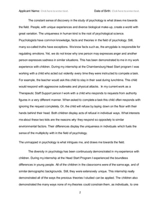 Applicant Name: Clickhere toentertext. Date of Birth: Clickhere toentertext.
2
The constant sense of discovery in the study of psychology is what draws me towards
the field. People, with unique experiences and diverse biological make-up, create a world with
great variation. The uniqueness in human kind is the root of psychological science.
Psychologists have common knowledge, facts and theories in the field of psychology. Still,
many so-called truths have exceptions. We know facts such as, the amygdala is responsible for
regulating emotions. Yet, we do not know why one person may expresses anger and another
person expresses sadness in similar situations. This has been demonstrated to me in my work
experience with children. During my internship at the Chambersburg Head Start program I was
working with a child who acted out violently every time they were instructed to compete a task.
For example, the teacher would ask this child to stay in their seat during lunchtime. This child
would respond with aggressive outbreaks and physical attacks. In my current work as a
Therapeutic Staff Support person I work with a child who responds to requests from authority
figures in a very different manner. When asked to complete a task this child often responds with
ignoring the request completely. Or, the child will refuse by laying down on the floor with their
hands behind their head. Both children display acts of refusal in individual ways. What interests
me about these two kids are the reasons why they respond so oppositely to similar
environmental factors. Their differences display the uniqueness in individuals which fuels the
sense of the multiplicity with in the field of psychology.
The unmapped in psychology is what intrigues me, and draws me towards the field.
The diversity in psychology has been continuously demonstrated in my experience with
children. During my internship at the Head Start Program I experienced the boundless
differences in young people. All of the children in the classrooms were of the same age, and of
similar demographic backgrounds. Still, they were extensively unique. This internship really
demonstrated all of the ways the previous theories I studied can be applied. The children also
demonstrated the many ways none of my theories could constrain them, as individuals, to one
 