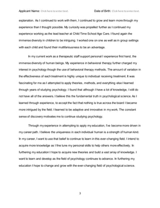 Applicant Name: Clickhere toentertext. Date of Birth: Clickhere toentertext.
3
explanation. As I continued to work with them, I continued to grow and learn more through my
experience than I thought possible. My curiosity was propelled further as I continued my
experience working as the lead teacher at Child Time School Age Care. I found again the
immense diversity in children to be intriguing. I worked one on one as well as in group settings
with each child and found their multifariousness to be an advantage.
In my current work as a therapeutic staff support personal I experience first hand, the
immense diversity of human beings. My experience in behavioral therapy further charged my
interest in psychology though the use of behavioral therapy methods. The amount of variation in
the effectiveness of each treatment is highly unique to individual receiving treatment. It was
fascinating for me as I attempted to apply theories, methods, and everything else I learned
through years of studying psychology. I found that although I have a lot of knowledge, I still do
not have all of the answers. I believe this the fundamental truth in psychological science. As I
learned through experience, to accept the fact that nothing is true across the board I became
more intrigued by the field. I learned to be adaptive and innovative in my work. The constant
sense of discovery motivates me to continue studying psychology.
Through my experience in attempting to apply my education, I’ve become more driven in
my career path. I believe the uniqueness in each individual human is a strength of human kind.
In my career, I want to use that belief to continue to learn in this ever-changing field. I intend to
acquire more knowledge as I fine tune my personal skills to help others more effectively. In
furthering my education I hope to acquire new theories and build a vast array of knowledge. I
want to learn and develop as the field of psychology continues to advance. In furthering my
education I hope to change and grow with the ever-changing field of psychological science.
 