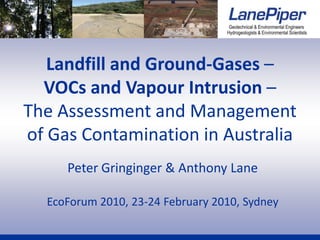 Landfill and Ground-Gases –
  VOCs and Vapour Intrusion –
The Assessment and Management
of Gas Contamination in Australia
     Peter Gringinger & Anthony Lane

  EcoForum 2010, 23-24 February 2010, Sydney
 