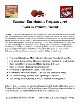 Summer Enrichment Program 2016
"Back By Popular Demand"
Purpose: Toprovide a safe environment where children can: grow mentally and spiritually! To build
them up, challenge and cultivate greatness within them! Toencourage, mentor, and inspire children
to want more for themselves! Tohelp children perceive, countless variations and ways of doing things
not just in education, but also in life! Tohelp children understand the importance of becoming one
who "thinks" it through first, and then sees it through! To show them concepts and ways to "plan" first,
and then, work their plan in a methodical fashion! To help them understand the concept of team,
where there is no I, but we, us, and our! To ultimately give back and sow seeds, that will constantly
sprout up, and grow, throughout their lifetime! Using a host of fun games and tools, that will
challenge, strengthen, and enhance each child's cognitive thinking on a daily basis~~~~~
 Teaching Educational Material 4 the following Calendar School Yr.
 Journaling Compositions (English Grammar, Spelling & Handwriting)
 Daily Scrabble Tournaments (Math, Spelling & Vocab)
 Daily Devotions (Reading Comprehension)
 Swimming & Sports (Fine Gross Motor Skills)
 Guaranteed Affordable Prices--- 2 Bless Any Families Budget...
 All Summer Long: Starting June 13 through August 12...
 Also During Winter/Spring Break, & Teacher Planning Days...
Call now! This is a serious, urgent matter!Spaceislimited! Seatswillbe filling up on a
first come basis!Orientationwillbe availablefor enrolled parents!& We are excited---
ready 2 serve, and sow seeds in thelives of childrenand adultsalike~~~
{FOR SAMPLE PURPOSES ONLY ~~~ SEND MESSAGE FOR ANY QUESTIONS}
 