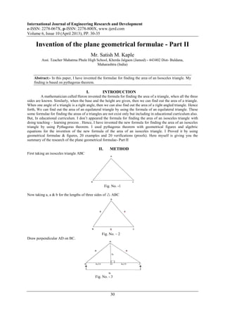 International Journal of Engineering Research and Development
e-ISSN: 2278-067X, p-ISSN: 2278-800X, www.ijerd.com
Volume 6, Issue 10 (April 2013), PP. 30-35
30
Invention of the plane geometrical formulae - Part II
Mr. Satish M. Kaple
Asst. Teacher Mahatma Phule High School, Kherda Jalgaon (Jamod) - 443402 Dist- Buldana,
Maharashtra (India)
Abstract:- In this paper, I have invented the formulae for finding the area of an Isosceles triangle. My
finding is based on pythagoras theorem.
I. INTRODUCTION
A mathematician called Heron invented the formula for finding the area of a triangle, when all the three
sides are known. Similarly, when the base and the height are given, then we can find out the area of a triangle.
When one angle of a triangle is a right angle, then we can also find out the area of a right angled triangle. Hence
forth, We can find out the area of an equilateral triangle by using the formula of an equilateral triangle. These
some formulae for finding the areas of a triangles are not exist only but including in educational curriculum also.
But, In educational curriculum. I don’t appeared the formula for finding the area of an isosceles triangle with
doing teaching – learning process . Hence, I have invented the new formula for finding the area of an isosceles
triangle by using Pythagoras theorem. I used pythagoras theorem with geometrical figures and algebric
equations for the invention of the new formula of the area of an isosceles triangle. I Proved it by using
geometrical formulae & figures, 20 examples and 20 verifications (proofs). Here myself is giving you the
summary of the research of the plane geometrical formulae- Part II
II. METHOD
First taking an isosceles triangle ABC
Fig. No. -1
Now taking a, a & b for the lengths of three sides of  ABC
Fig. No. – 2
Draw perpendicular AD on BC.
Fig. No. - 3
 