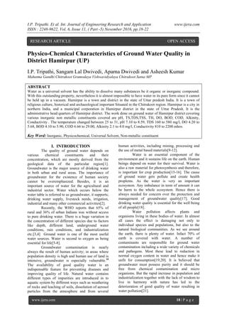 I.P. Tripathi. Et al. Int. Journal of Engineering Research and Application www.ijera.com
ISSN : 2248-9622, Vol. 6, Issue 11, ( Part -5) November 2016, pp.18-22
www.ijera.com 18 | P a g e
Physico-Chemical Characteristics of Ground Water Quality in
District Hamirpur (UP)
I.P. Tripathi, Sangam Lal Dwivedi, Aparna Dwivedi and Asheesh Kumar
Mahatma Gandhi Chitrakoot Gramodaya Vishwavidyalaya Chitrakoot Satna MP
ABSTRACT
Water as a universal solvent has the ability to dissolve many substances be it organic or inorganic compound.
With this outstanding property, nevertheless it is almost impossible to have water in its pure form since it cannot
be held up in a vacuum. Hamirpur is a town and district in the state of Uttar predesh India. It is a town of
religious culture, historical and archaeological important Situated in the Chitrakoot region. Hamirpur is a city in
northern India, and a municipal corporation in Hamirpur district in the state of Uttar Pradesh. It is the
administrative head quarters of Hamirpur district. The work done on ground water of Hamirpur district covering
various inorganic non metallic constituents covered are pH, TS,TDS,TSS, TH, DO, BOD, COD, Alkinity,
Conductivity . The temperature changed between 25 to 31, pH 7.10 to 8.59, TDS 160 to 580 mg/l, DO 4.20 to
5.68, BOD 4.10 to 5.90, COD 6.66 to 29.00, Alkinity 2.1 to 4.0 mg/l, Conductivity 810 to 2200 mhos.
Key Word: Inorganic, Physicochemical, Universal Solvent, Non-metallic constituent
I. INTRODUCTION
The quality of ground water depends on
various chemical constituents and their
concentration, which are mostly derived from the
geological data of the particular region[1].
Groundwater is the major source of drinking water
in both urban and rural areas. The importance of
groundwater for the existence of human society
cannot be overemphasized. Besides, it is an
important source of water for the agricultural and
industrial sector. Water which occurs below the
water table is referred to as groundwater, it supports;
drinking water supply, livestock needs, irrigation,
industrial and many other commercial activities[2].
Recently, the WHO reports that 65% of
rural and 36% of urban Indians was without access
to pure drinking water. There is a huge variation in
the concentration of different species due to factors
like depth, different land, underground water
conditions, rain conditions, and industrialization
etc.[3,4] Ground water is one of the most useful
water sources. Water is second to oxygen as being
essential for life[5-8].
Groundwater contamination is nearly
always the result of human activity; in areas where
population density is high and human use of land is
intensive, groundwater is especially vulnerable.10
The availability of good quality water is an
indispensable feature for preventing diseases and
improving quality of life. Natural water contains
different types of impurities are introduced in to
aquatic system by different ways such as weathering
of rocks and leaching of soils, dissolution of aerosol
particles from the atmosphere and from several
human activities, including mining, processing and
the use of metal based materials[9-12].
Water is an essential component of the
environment and it sustains life on the earth. Human
beings depend on water for their survival. Water is
also a raw material for photosynthesis and therefore,
is important for crop production[13-16]. The cause
of ground water gets pollute and create health
proplems. As the water is very an important
ecosystem. Any imbalance in term of amount it can
be harm to the whole ecosystem. Hence there is
always needed for concern over the protection and
management of groundwater quality[17]. Good
drinking water quality is essential for the well being
of all people[18].
Water pollution affects plants and
organisms living in these bodies of water. In almost
all cases the effect is damaging not only to
individual species and populations, but also to the
natural biological communities. As we see around
the earth, there is plenty of water. Infact 70% of
earth is covered with water. A number of
contaminants are responsible for ground water
contamination including a wide variety of chemicals
and pathogens. Most these lead to reduction in
normal oxygen content in water and hence make it
unfit for consumption[19,20]. It is believed that
groundwater must possess purity and it should be
free from chemical contamination and micro
organisms. But the rapid increase in population and
industrialization together with the lack of wisdom to
live in harmony with nature has led to the
deterioration of good quality of water resulting in
water pollution[21].
RESEARCH ARTICLE OPEN ACCESS
 