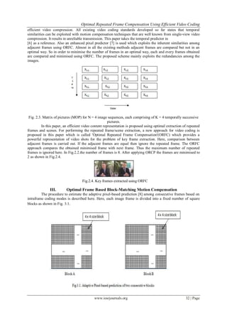 Optimal Repeated Frame Compensation Using Efficient Video Coding
www.iosrjournals.org 32 | Page
efficient video compression. All existing video coding standards developed so far states that temporal
similarities can be exploited with motion compensation techniques that are well known from single-view video
compression. It results in unreliable transmission. This paper takes the temporal predictor in
[6] as a reference. Also an enhanced pixel predictor [7] is used which exploits the inherent similarities among
adjacent frames using ORFC. Almost in all the existing methods adjacent frames are compared but not in an
optimal way. So in order to minimise the number of frames in an optimal way, each and every frames obtained
are compared and minimised using ORFC. The proposed scheme mainly exploits the redundancies among the
images.
Fig. 2.3. Matrix of pictures (MOP) for N = 4 image sequences, each comprising of K = 4 temporally successive
pictures.
In this paper, an efficient video content representation is proposed using optimal extraction of repeated
frames and scenes. For performing the repeated frame/scene extraction, a new approach for video coding is
proposed in this paper which is called 'Optimal Repeated Frame Compensation'(ORFC) which provides a
powerful representation of video shots for the problem of key frame extraction. Here, comparison between
adjacent frames is carried out. If the adjacent frames are equal then ignore the repeated frame. The ORFC
approach compares the obtained minimised frame with next frame. Thus the maximum number of repeated
frames is ignored here. In Fig.2.2.the number of frames is 8. After applying ORCP the frames are minimised to
2 as shown in Fig.2.4.
Fig.2.4. Key frames extracted using ORFC
III. Optimal Frame Based Block-Matching Motion Compensation
The procedure to estimate the adaptive pixel-based prediction [8] among consecutive frames based on
intraframe coding modes is described here. Here, each image frame is divided into a fixed number of square
blocks as shown in Fig. 3.1.
 
