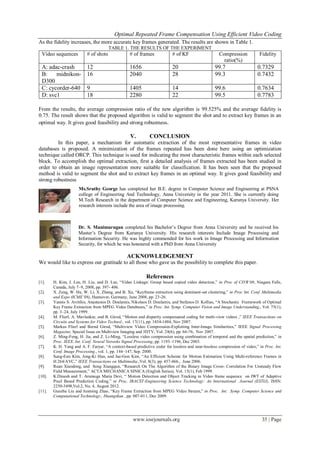 Optimal Repeated Frame Compensation Using Efficient Video Coding
www.iosrjournals.org 35 | Page
As the fidelity increases, the more accurate key frames generated. The results are shown in Table 1.
TABLE 1. THE RESULTS OF THE EXPERIMENT
Video sequences # of shots # of frames # of KF Compression
ratio(%)
Fidelity
A: adac-crash 12 1656 20 99.7 0.7329
B: midnikon-
D300
16 2040 28 99.3 0.7432
C: cycorder-640 9 1405 14 99.6 0.7634
D: svc1 18 2280 22 99.5 0.7783
From the results, the average compression ratio of the new algorithm is 99.525% and the average fidelity is
0.75. The result shows that the proposed algorithm is valid to segment the shot and to extract key frames in an
optimal way. It gives good feasibility and strong robustness.
V. CONCLUSION
In this paper, a mechanism for automatic extraction of the most representative frames in video
databases is proposed. A minimization of the frames repeated has been done here using an optimization
technique called ORCP. This technique is used for indicating the most characteristic frames within each selected
block. To accomplish the optimal extraction, first a detailed analysis of frames extracted has been studied in
order to obtain an image representation more suitable for classification. It has been seen that the proposed
method is valid to segment the shot and to extract key frames in an optimal way. It gives good feasibility and
strong robustness
ACKNOWLEDGEMENT
We would like to express our gratitude to all those who gave us the possibility to complete this paper.
References
[1]. H. Kim, J. Lee, H. Liu, and D. Lee, “Video Linkage: Group based copied video detection,” in Proc of CIVR‘08, Niagara Falls,
Canada, July 7–9, 2008, pp. 397- 406.
[2]. X. Zeng, W. Hu, W. Li, X. Zhang, and B. Xu, “Keyframe extraction using dominant-set clustering,” in Proc Int. Conf. Multimedia
and Expo (ICME’08), Hannover, Germany, June 2008, pp. 23-26.
[3]. Yannis S. Avrithis, Anastasios D. Doulamis, Nikolaos D. Doulamis, and Stefanos D. Kollias, “A Stochastic Framework of Optimal
Key Frame Extraction from MPEG Video Databases,” in Proc. Int. Symp. Computer Vision and Image Understanding., Vol. 75(1),
pp. 3–24, July 1999.
[4]. M. Flierl, A. Mavlankar, and B. Girod, “Motion and disparity compensated coding for multi-view videos ,” IEEE Transactions on
Circuits and Systems for Video Technol., vol. 17(11), pp. 1454-1484, Nov 2007.
[5]. Markus Flierl and Bernd Girod, “Multiview Video Compression-Exploiting Inter-Image Similarities,” IEEE Signal Processing
Magazine, Special Issue on Multiview Imaging and 3DTV, Vol. 24(6), pp. 66-76, Nov 2007.
[6]. Z. Ming-Feng, H. Jia, and Z. Li-Ming, “Lossless video compression using combination of temporal and the spatial prediction,” in
Proc. IEEE. Int. Conf. Neural Netwoks Signal Processing, pp. 1193–1196, Dec 2003.
[7]. K. H. Yang and A. F. Faryar, “A context-based predictive coder for lossless and near-lossless compression of video,” in Proc. Int.
Conf. Image Processing., vol. 1, pp. 144–147, Sep. 2000.
[8]. Sung-Eun Kim, Jong-Ki Han, and Jae-Gon Kim, “An Efficient Scheme for Motion Estimation Using Multi-reference Frames in
H.264/AVC,” IEEE Transactions on Multimedia.,Vol. 8(3), pp. 457-466., June 2006.
[9]. Ruan Xiaodong, and Song Xiangqun, “Research On The Algorithm of the Binary Image Cross- Correlation For Unsteady Flow
Field Measurement,” ACTA MECHANICA SINICA (English Series), Vol. 15(1), Feb 1999.
[10]. K.Dinesh and T. Arumuga Maria Devi, “ Motion Detection and Object Tracking in Video frame sequence on IWT of Adaptive
Pixel Based Prediction Coding,” in Proc. IRACST-Engineering Science Technology: An International Journal (ESTIJ), ISSN:
2250-3498,Vol.2, No. 4, August 2012.
[11]. Guozhu Liu and Junming Zhao, “Key Frame Extraction from MPEG Video Stream,” in Proc. Int. Symp. Computer Science and
Computational Technology., Huangshan , pp. 007-011, Dec 2009.
Ms.Sruthy George has completed her B.E. degree in Computer Science and Engineering at PSNA
college of Engineering And Technology, Anna University in the year 2011. She is currently doing
M.Tech Research in the department of Computer Science and Engineering, Karunya University. Her
research interests include the area of image processing.
Dr. S. Manimurugan completed his Bachelor’s Degree from Anna University and he received his
Master’s Degree from Karunya University. His research interests Include Image Processing and
Information Security. He was highly commended for his work in Image Processing and Information
Security, for which he was honoured with a PhD from Anna University
 