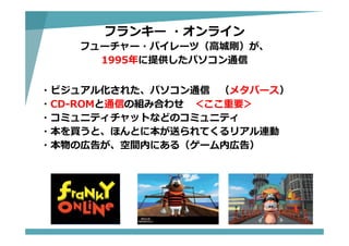 フランキー ・オンライン
フューチャー・パイレーツ（⾼城剛）が、
1995年に提供したパソコン通信
・ビジュアル化された、パソコン通信 （メタバース）
・CD-ROMと通信の組み合わせ ＜ここ重要＞
・コミュニティチャットなどのコミュニティ
・本を買うと、ほんとに本が送られてくるリアル連動
・本物の広告が、空間内にある（ゲーム内広告）
 