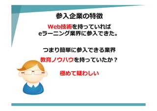 参⼊企業の特徴
Web技術を持っていれば
eラーニング業界に参⼊できた。
つまり簡単に参⼊できる業界
教育ノウハウを持っていたか？
極めて疑わしい
 