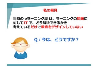 私の偏⾒
当時の eラーニング屋 は、ラーニングの問題に
対してIT で、どう解決できるかを
考えているだけで教育をデザインしていない
Q：今は、どうですか？
 