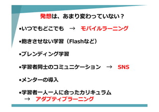発想は、あまり変わっていない？
•いつでもどこでも → モバイルラーニング
•飽きさせない学習（Flashなど）
•ブレンディング学習
•学習者同⼠のコミュニケーション → SNS
•メンターの導⼊
•学習者⼀⼈⼀⼈に合ったカリキュラム
→ アダプティブラーニング
 