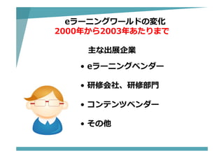eラーニングワールドの変化
2000年から2003年あたりまで
主な出展企業
• eラーニングベンダー
• 研修会社、研修部⾨
• コンテンツベンダー
• その他
 