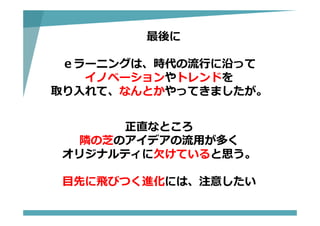 最後に
ｅラーニングは、時代の流⾏に沿って
イノベーションやトレンドを
取り⼊れて、なんとかやってきましたが。
正直なところ
隣の芝のアイデアの流⽤が多く
オリジナルティに⽋けていると思う。
⽬先に⾶びつく進化には、注意したい
 