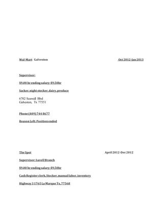 Wal-Mart Galveston Oct 2012-Jan2013
Supervisor:
$9.00 hrendingsalary-$9,50hr
Sacker,night stocker,dairy,produce
6702 Seawall Blvd
Galveston, Tx 77551
Phone(409)744 8677
ReasonLeft: Positionended
TheSpot April 2012-Dec2012
Supervisor:Luvell Branch
$9.00 hrendingsalary-$9,50hr
CashRegisterclerk,Stocker,manual labor,inventory
Highway31765La MarqueTx,77568
 