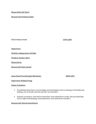 Phone(832)387 8614
ReasonLeft: Positionended
H.E.B. Pantry Foods 1999-2007
Supervisor:
$9.00 hrendingsalary-$9,50hr
Produce,stocker,dairy
Phone(N/A)
ReasonLeft: Storeclosed
JesusChristTrueDisciplesMinistries 2000-2007
Supervisor:BishopYoung
Salary:Volunteer
 Providedpersonal home care including: personal hygiene such as assisting to the bathroom,
bathing, care of mouth, and skin and hair care and more.
 Assisted in transfers: from bed to wheelchair, from wheelchair to toilet. Also provided help
such as light housekeeping, meal preparation, and medication reminders.
ReasonLeft: Churchcloseddown
 
