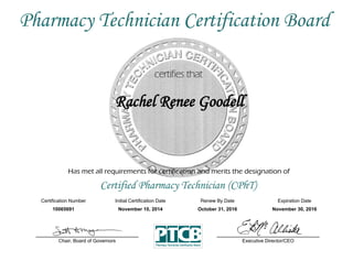 Has met all requirements for certification and merits the designation of
Certified Pharmacy Technician (CPhT)
Certification Number Initial Certification Date
Rachel Renee Goodell
Expiration Date
10065691 November 10, 2014 November 30, 2016
Executive Director/CEOChair, Board of Governors
Pharmacy Technician Certification Board
Renew By Date
October 31, 2016
 