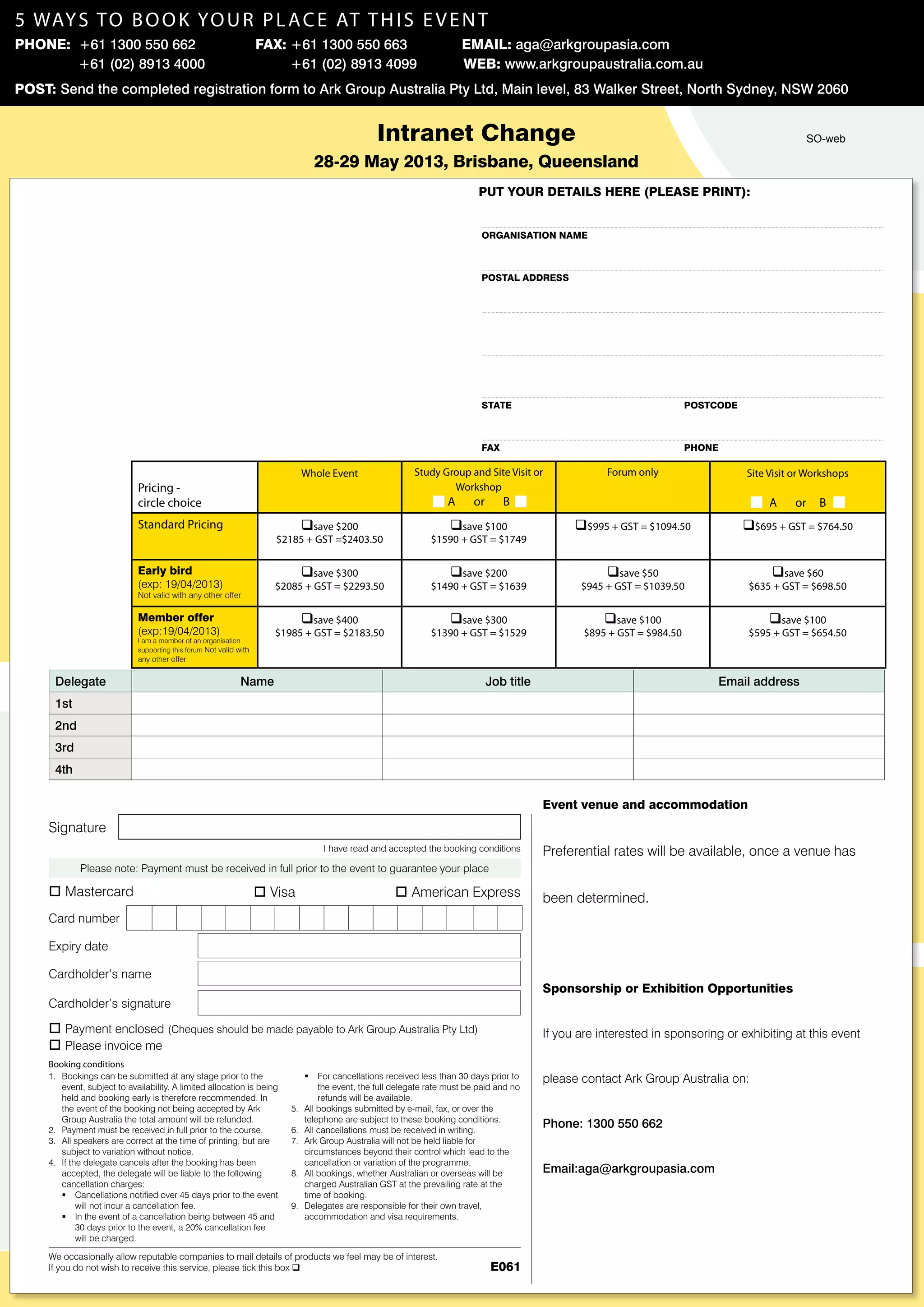 Pricing -
circle choice
Whole Event Study Group and Site Visit or
Workshop
A or B
Forum only Site Visit or Workshops
A or B
Standard Pricing qsave $200
$2185 + GST =$2403.50
qsave $100
$1590 + GST = $1749
q$995 + GST = $1094.50 q$695 + GST = $764.50
Early bird
(exp: 19/04/2013)
Not valid with any other offer
qsave $300
$2085 + GST = $2293.50
qsave $200
$1490 + GST = $1639
qsave $50
$945 + GST = $1039.50
qsave $60
$635 + GST = $698.50
Member offer
(exp:19/04/2013)
I am a member of an organisation
supporting this forum Not valid with
any other offer
qsave $400
$1985 + GST = $2183.50
qsave $300
$1390 + GST = $1529
qsave $100
$895 + GST = $984.50
qsave $100
$595 + GST = $654.50
Event venue and accommodation
Preferential rates will be available, once a venue has
been determined.
Sponsorship or Exhibition Opportunities
If you are interested in sponsoring or exhibiting at this event
please contact Ark Group Australia on:
Phone: 1300 550 662
Email:aga@arkgroupasia.com
Intranet Change
28-29 May 2013, Brisbane, Queensland
Delegate Name Job title Email address
1st
2nd
3rd
4th
Bookings can be submitted at any stage prior to the1.	
event, subject to availability. A limited allocation is being
held and booking early is therefore recommended. In
the event of the booking not being accepted by Ark
Group Australia the total amount will be refunded.
Payment must be received in full prior to the course.2.	
All speakers are correct at the time of printing, but are3.	
subject to variation without notice.
If the delegate cancels after the booking has been4.	
accepted, the delegate will be liable to the following	
cancellation charges:
Cancellations notified over 45 days prior to the eventƒƒ
will not incur a cancellation fee.
In the event of a cancellation being between 45 andƒƒ
30 days prior to the event, a 20% cancellation fee
will be charged.
For cancellations received less than 30 days prior toƒƒ
the event, the full delegate rate must be paid and no
refunds will be available.
All bookings submitted by e-mail, fax, or over the5.	
telephone are subject to these booking conditions.
All cancellations must be received in writing.6.	
Ark Group Australia will not be held liable for7.	
circumstances beyond their control which lead to the 	
cancellation or variation of the programme.
All bookings, whether Australian or overseas will be8.	
charged Australian GST at the prevailing rate at the
time of booking.
Delegates are responsible for their own travel,9.	
accommodation and visa requirements.
We occasionally allow reputable companies to mail details of products we feel may be of interest.
If you do not wish to receive this service, please tick this box q
Please note: Payment must be received in full prior to the event to guarantee your place
o Payment enclosed (Cheques should be made payable to Ark Group Australia Pty Ltd)
o Please invoice me
I have read and accepted the booking conditions
Signature
E061
Expiry date
Cardholder’s name
Cardholder’s signature
Booking conditions
o Mastercard o Visa o American Express
Organisation Name
postal address
state	 postcode
fax	 phone
put your details here (please print):
Card number
5 ways to book your place AT this event
Phone: +61 1300 550 662 	 Fax: +61 1300 550 663 	 Email: aga@arkgroupasia.com
	
Post: Send the completed registration form to Ark Group Australia Pty Ltd, Main level, 83 Walker Street, North Sydney, NSW 2060
+61 (02) 8913 4000 +61 (02) 8913 4099 Web: www.arkgroupaustralia.com.au
SO-web
 