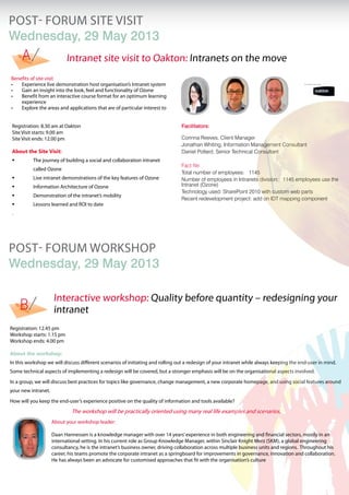 POST- FORUM Site Visit
Wednesday, 29 May 2013
POST- FORUM workshop
Wednesday, 29 May 2013
Benefits of site visit
Experience live demonstration host organisation’s Intranet system•	
Gain an insight into the look, feel and functionality of Ozone•	
Benefit from an interactive course format for an optimum learning•	
experience
Explore the areas and applications that are of particular interest to•	
Registration: 8.30 am at Oakton
Site Visit starts: 9.00 am
Site Visit ends: 12.00 pm
About the Site Visit:
	 The journey of building a social and collaboration intranet 	
	 called Ozone
	 Live intranet demonstrations of the key features of Ozone
	 Information Architecture of Ozone
	 Demonstration of the intranet’s mobility
	 Lessons learned and ROI to date
.
Facilitators:
Corinna Reeves, Client Manager
Jonathan Whiting, Information Management Consultant
Daniel Pollard, Senior Technical Consultant
Fact file:
Total number of employees: 1145
Number of employees in Intranets division: 1145 employees use the
Intranet (Ozone)
Technology used: SharePoint 2010 with custom web parts
Recent redevelopment project: add on IDT mapping component
Registration: 12.45 pm
Workshop starts: 1.15 pm
Workshop ends: 4.00 pm
About the workshop:
In this workshop we will discuss different scenarios of initiating and rolling out a redesign of your intranet while always keeping the end-user in mind.
Some technical aspects of implementing a redesign will be covered, but a stronger emphasis will be on the organisational aspects involved.
In a group, we will discuss best practices for topics like governance, change management, a new corporate homepage, and using social features around
your new intranet.
How will you keep the end-user’s experience positive on the quality of information and tools available?
The workshop will be practically oriented using many real life examples and scenarios.
A
B
Interactive workshop: Quality before quantity – redesigning your
intranet
Intranet site visit to Oakton: Intranets on the move
About your workshop leader:
Daan Hannessen is a knowledge manager with over 14 years’experience in both engineering and financial sectors, mostly in an
international setting. In his current role as Group Knowledge Manager, within Sinclair Knight Merz (SKM), a global engineering
consultancy, he is the intranet’s business owner, driving collaboration across multiple business units and regions. Throughout his
career, his teams promote the corporate intranet as a springboard for improvements in governance, innovation and collaboration.
He has always been an advocate for customised approaches that fit with the organisation’s culture.
 