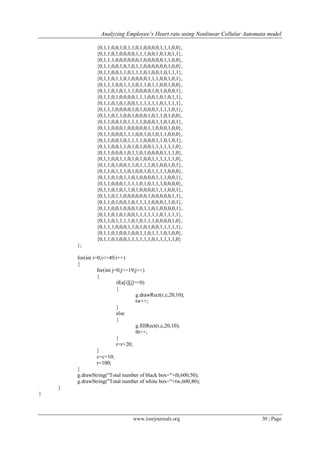 Analyzing Employee’s Heart rate using Nonlinear Cellular Automata model
www.iosrjournals.org 30 | Page
{0,1,1,0,0,1,0,1,1,0,1,0,0,0,0,1,1,1,0,0},
{0,1,1,0,1,0,0,0,0,1,1,1,0,0,1,0,1,0,1,1},
{0,1,1,1,0,0,0,0,0,0,1,0,0,0,0,0,1,1,0,0},
{0,1,1,0,0,1,0,1,0,1,1,0,0,0,0,0,0,1,0,0},
{0,1,1,0,0,1,1,0,1,1,1,0,1,0,0,1,0,1,1,1},
{0,1,1,0,1,1,0,1,0,0,0,0,1,1,1,0,0,1,0,1},
{0,1,1,1,0,0,1,1,1,0,1,1,0,1,1,0,0,1,0,0},
{0,1,1,0,1,0,1,1,1,0,0,0,0,1,0,1,0,0,0,1},
{0,1,1,0,1,0,0,0,0,1,1,1,0,0,1,0,1,0,1,1},
{0,1,1,0,1,0,1,0,0,1,1,1,1,1,1,0,1,1,1,1},
{0,1,1,1,0,0,0,0,1,0,1,0,0,0,1,1,1,1,0,1},
{0,1,1,0,1,1,0,0,1,0,0,0,1,0,1,1,0,1,0,0},
{0,1,1,0,0,1,0,1,1,1,1,0,0,0,1,1,0,1,0,1},
{0,1,1,0,0,0,1,0,0,0,0,0,1,1,0,0,0,1,0,0},
{0,1,1,0,0,0,1,1,1,0,0,1,0,1,0,1,1,0,0,0},
{0,1,1,0,0,1,0,1,1,1,1,0,0,0,1,1,0,1,0,1},
{0,1,1,0,0,1,1,0,1,0,1,0,0,1,1,1,1,1,1,0},
{0,1,1,0,0,0,1,0,1,1,0,1,0,0,0,0,1,1,1,0},
{0,1,1,0,0,1,1,0,1,0,1,0,0,1,1,1,1,1,1,0},
{0,1,1,0,1,0,0,1,1,0,1,1,1,0,1,0,0,1,0,1},
{0,1,1,0,1,1,1,0,1,0,0,1,0,1,1,1,1,0,0,0},
{0,1,1,0,1,0,1,1,0,1,0,0,0,0,1,1,1,0,0,1},
{0,1,1,0,0,0,1,1,1,1,0,1,0,1,1,1,0,0,0,0},
{0,1,1,0,1,0,1,1,0,1,0,0,0,0,1,1,1,0,0,1},
{0,1,1,0,1,1,0,0,0,0,0,0,1,0,0,0,0,0,1,1},
{0,1,1,0,1,0,0,1,0,1,1,1,1,0,0,0,1,1,0,1},
{0,1,1,0,0,1,0,0,0,1,0,1,1,0,1,0,0,0,0,1},
{0,1,1,0,1,0,1,0,0,1,1,1,1,1,1,0,1,1,1,1},
{0,1,1,0,1,1,1,1,0,1,0,1,1,1,0,0,0,0,1,0},
{0,1,1,1,0,0,0,1,1,0,1,0,1,0,0,1,1,1,1,1},
{0,1,1,0,1,0,0,1,0,0,1,1,0,1,1,1,0,1,0,0},
{0,1,1,0,1,0,0,1,1,1,1,1,1,0,1,1,1,1,1,0}
};
for(int i=0;i<=49;i++)
{
for(int j=0;j<=19;j++)
{
if(a[i][j]==0)
{
g.drawRect(r,c,20,10);
tw++;
}
else
{
g.fillRect(r,c,20,10);
tb++;
}
r=r+20;
}
c=c+10;
r=100;
}
g.drawString("Total number of black box="+tb,600,50);
g.drawString("Total number of white box="+tw,600,80);
}
}
 