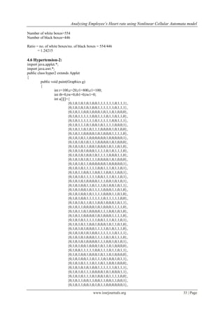 Analyzing Employee’s Heart rate using Nonlinear Cellular Automata model
www.iosrjournals.org 33 | Page
Number of white boxes=554
Number of black boxes=446
Ratio = no. of white boxes/no. of black boxes = 554/446
= 1.24215
4.6 Hypertension-2:
import java.applet.*;
import java.awt.*;
public class hyper2 extends Applet
{
public void paint(Graphics g)
{
int r=100,c=20,r1=800,c1=100;
int tb=0,tw=0,tb1=0,tw1=0;
int a[][]={
{0,1,0,1,0,1,0,1,0,0,1,1,1,1,1,1,0,1,1,1},
{0,1,0,1,0,1,0,1,0,0,1,1,1,1,1,1,0,1,1,1},
{0,1,0,1,1,0,0,1,0,0,0,1,0,1,1,0,1,0,0,0},
{0,1,0,1,1,1,1,1,0,0,1,1,1,0,1,1,0,1,1,0},
{0,1,0,1,1,1,1,1,1,0,1,1,1,1,1,0,0,1,1,1},
{0,1,0,1,1,1,0,1,0,0,1,0,1,1,1,1,0,0,0,1},
{0,1,0,1,1,0,1,0,1,1,1,0,0,0,0,1,0,1,0,0},
{0,1,0,1,1,0,0,0,0,1,0,1,0,0,0,1,1,1,1,0},
{0,1,0,1,0,1,1,0,0,0,0,0,0,1,0,0,0,0,0,1},
{0,1,0,1,0,1,0,1,1,1,0,0,0,0,1,0,1,0,0,0},
{0,1,0,1,0,1,1,0,0,1,0,0,0,1,0,1,1,0,1,0},
{0,1,0,1,0,1,0,0,0,1,1,1,1,0,1,0,1,1,1,0},
{0,1,0,1,0,1,0,0,1,0,1,1,1,1,0,0,0,1,1,0},
{0,1,0,1,0,1,0,1,1,1,0,0,0,0,1,0,1,0,0,0},
{0,1,0,1,0,1,1,0,0,0,0,0,0,1,0,0,0,0,0,1},
{0,1,0,1,0,1,1,1,1,1,0,0,1,1,1,0,1,1,0,1},
{0,1,0,1,1,0,0,1,1,0,0,1,1,0,0,1,1,0,0,1},
{0,1,0,1,0,1,1,1,1,1,0,0,1,1,1,0,1,1,0,1},
{0,1,0,1,0,1,0,0,0,0,1,1,1,0,0,1,0,1,0,1},
{0,1,0,1,0,0,1,1,0,1,1,1,0,1,0,0,1,0,1,1},
{0,1,0,1,0,0,1,0,1,1,1,1,0,0,0,1,1,0,1,0},
{0,1,0,1,0,0,1,0,1,1,1,1,0,0,0,1,1,0,1,0},
{0,1,0,1,0,0,1,1,1,1,1,1,0,1,1,1,1,1,0,0},
{0,1,0,1,0,1,1,0,1,1,0,0,1,0,0,0,1,0,1,1},
{0,1,0,1,1,0,0,0,0,1,0,1,0,0,0,1,1,1,1,0},
{0,1,0,1,1,0,1,0,0,0,0,1,1,1,0,0,1,0,1,0},
{0,1,0,1,1,0,0,0,0,1,0,1,0,0,0,1,1,1,1,0},
{0,1,0,1,0,1,1,1,1,1,0,0,1,1,1,0,1,1,0,1},
{0,1,0,1,0,1,1,0,0,1,0,0,0,1,0,1,1,0,1,0},
{0,1,0,1,0,1,0,0,0,1,1,1,1,0,1,0,1,1,1,0},
{0,1,0,1,0,1,0,1,0,0,1,1,1,1,1,1,0,1,1,1},
{0,1,0,1,0,1,0,0,0,1,1,1,1,0,1,0,1,1,1,0},
{0,1,0,1,0,1,0,0,0,0,1,1,1,0,0,1,0,1,0,1},
{0,1,0,1,0,0,1,0,0,0,1,0,1,1,0,1,0,0,0,0},
{0,1,0,0,1,1,1,1,1,0,0,1,1,1,0,1,1,0,1,1},
{0,1,0,1,0,0,1,0,0,0,1,0,1,1,0,1,0,0,0,0},
{0,1,0,1,0,0,1,1,0,1,1,1,0,1,0,0,1,0,1,1},
{0,1,0,1,0,1,1,1,0,1,1,0,1,1,0,0,1,0,0,0},
{0,1,0,1,0,1,0,1,0,0,1,1,1,1,1,1,0,1,1,1},
{0,1,0,1,0,1,1,1,0,0,0,0,1,0,1,0,0,0,1,1},
{0,1,0,1,0,1,1,1,0,1,0,0,1,0,1,1,1,1,0,0},
{0,1,0,1,1,0,0,1,1,0,0,1,1,0,0,1,1,0,0,1},
{0,1,0,1,1,0,0,1,0,1,0,1,1,0,0,0,0,0,0,1},
 
