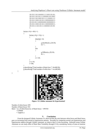 Analyzing Employee’s Heart rate using Nonlinear Cellular Automata model
www.iosrjournals.org 34 | Page
{0,1,0,1,1,0,1,0,0,0,0,1,1,1,0,0,1,0,1,0},
{0,1,0,1,1,0,1,0,1,1,1,0,0,0,0,1,0,1,0,0},
{0,1,0,1,1,0,1,0,0,1,0,1,1,1,1,0,0,0,1,1},
{0,1,0,1,1,0,0,1,0,1,0,1,1,0,0,0,0,0,0,1},
{0,1,0,1,0,1,1,0,0,0,0,0,0,1,0,0,0,0,0,1},
{0,1,0,1,1,0,0,1,0,1,0,1,1,0,0,0,0,0,0,1},
{0,1,0,1,1,1,0,1,0,1,1,1,0,0,0,0,1,0,1,0}
};
for(int i=0;i<=49;i++)
{
for(int j=0;j<=19;j++)
{
if(a[i][j]==0)
{
g.drawRect(r,c,20,10);
tw++;
}
else
{
g.fillRect(r,c,20,10);
tb++;
}
r=r+20;
}
c=c+10;
r=100;
}
g.drawString("Total number of black box="+tb,600,50);
g.drawString("Total number of white box="+tw,600,80);
}
}
Figure: 11 Cellular automata for hypertension2
Number of white boxes=499
Number of black boxes=501
Ratio = no. of white boxes/no. of black boxes = 499/501
= 0.99600
= 1(approx.)
V. Conclusion:
From the designed Cellular Automata it is observed that the ratio between white boxes and black boxes
goes on increasing from normal to hypertension patients. Secondly by comparing normal, pre-hypertension and
hypertension subjects through Cellular Automata, we observe that it is also increasing. Generally using Cellular
Automata we can study effect of Heart Rate Variability through CA by considering variety of cases as mention
 