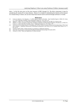 Analyzing Employee’s Heart rate using Nonlinear Cellular Automata model
www.iosrjournals.org 35 | Page
above. In fact the ratio gives us the exact measure of HRV through CA. The above experiment is done by
considering all varieties for so many diseases. Hence CA is helpful in indentifying the intensity of the diseases
for a human being. In future, one can also study brain function and its network through nonlinear CA model.
References:
[1] Cerutti, S.; Bianchi, A. M.; Mainardi, L. T. (1995): Spectral Analysis of the Heart Rate Variability Signal, in: Malik, M.; Camm,
A. J. (1995): Heart Rate Variability, Futura Publishing Company Inc., New York, p. 64
[2] Majercak, I. (2002): The Use of Heart Rate Variability in Cardiology, in: Bratisl Lek Listy 2002, Vol. 103(10), p.368
[3] Malliani, A. (1995): Association of Heart Rate Variability Components with Physiological Regulatory Mechanisms, in: Malik, M.;
Camm, A. j. (1995): Heart Rate Variability, Future Publishing Company Inc., New York, p. 147
[4] Task Force of The European Society of Cardiology and The North American Societyof Pacing and Electrophysiology (1996): Heart
Rate Variability - Standardsof Measurement, Physiological Interpretation, and Clinical Use, in: European Heart Journal, Vol. 17,
pp. 354-355
[5] Tommaso Toffoli [1984], “Cellular automata as an alternative to differential equations”.
[6] URL: http://hrvconsultants.com/documents/HeartRateVariabilityforClinicians2.ppt (7th October 2007)
[7] Wolfrom S. [1986], “Theory and Application of Cellular automata”.
 