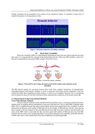 Analyzing Employee’s Heart rate using Nonlinear Cellular Automata model
www.iosrjournals.org 22 | Page
Cellular Automata can be generated to the solution of any dynamical system. It constitutes a large class of
models that produce evolving patterns of cells.
Figure: 2 Dynamic behaviors of Cellular automata
II. Heart Rate Variability:
Heart rate variability (HRV) is a physiological phenomenon where the time interval between the heart
beat varies. It is measured by the variation in the beat-to-beat intervals. Other term RR-variability, where R is
the point corresponding to the peak of QRS complex of the ECG waves.
Figure: 3 On an ECG curve (top), the main events in the cardiac cycle (bottom) can be
identified
The RR interval signals are non-linear because they result from complex interactions of hemodynamic,
electrophysiological, and humoral variables, as well as autonomic and central nervous regulations. Very few
studies have been done regarding non-linear analysis, so there are no standards. However, this is a promising
area of research to discover tools that will help us better understand the complexity of the human system [2].
2.1 Measurement Using Conventional Methods
2.1(a) Time Domain Analysis
The time domain methods include standard statistical methods such as calculating standard deviations
(SDNN [ms]) or graphing density distributions of successive RR-intervals. The so called HRV triangular index
(HRV-TI) is a standard measure that helps to discriminate normal from reduced heart rate variability. It can be
obtained by dividing the total number of RR-intervals by the number of RR-intervals with the value that has
been counted to be most frequent in the total RR-interval series [4]. From this it follows that the smaller the
value of the HRV index is (provided the data sets have equal total number of RR-intervals), the more RR-
intervals have the same value, meaning that there is less and less dispersion and variability of the RR-intervals.
A HRV index with a value smaller than 20 has been established to be pathological [4].
 