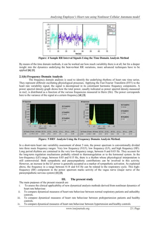 Analyzing Employee’s Heart rate using Nonlinear Cellular Automata model
www.iosrjournals.org 23 | Page
Figure: 4 Sample RR Interval Signals Using the Time Domain Analysis Method
By means of the time domain methods, it can be worked out how much variability there is at all, but for a deeper
insight into the dynamics underlying the beat-to-beat RR variations, more advanced techniques have to be
applied [6] [1].
2.1(b) Frequency Domain Analysis
The frequency domain analysis is used to identify the underlying rhythms of heart rate time series.
They represent different oscillating physiological processes. Applying the Fast Fourier Transform (FFT) to the
heart rate variability signal, the signal is decomposed in its constituent harmonic frequency components. A
power spectral density graph shows how the total power, usually indicated as power spectral density measured
in ms2, is distributed as a function of the various frequencies measured in Hertz (Hz). The power corresponds
here to the variance of the signal at a certain frequency [4] [3].
Figure: 5 HRV Analysis Using the Frequency Domain Analysis Method.
In a short-term heart rate variability assessment of about 5 min, the power spectrum is conventionally divided
into three main frequency ranges: Very low frequency (VLF), low frequency (LF), and high frequency (HF).
Long period rhythms are contained in the very low-frequency range, between 0 and 0.03 Hz. They account for
the long-term regulation mechanisms probably related to thermoregulation or to the hormonal system. In the
low-frequency (LF) range, between 0.03 and 0.15 Hz, there is a rhythm whose physiological interpretation is
still controversial. Both sympathetic and parasympathetic contributions can be involved in this activity.
However, an increase in the LF power is generally accepted as a marker of sympathetic activation. As explained
above, the frequency in a range between 0.18 and 0.4 Hz can be related to the respiratory cycle. This high-
frequency (HF) component in the power spectrum marks activity of the vagus nerve (major nerve of the
parasympathetic nervous system) [1] [3].
III. The present study
The main purposes of the present research are
i. To assess the clinical applicability of new dynamical analysis methods derived from nonlinear dynamics of
heart rate behaviour.
ii. To compare dynamical measures of heart rate behaviour between normal respiratory patients and unhealthy
controls.
iii. To compare dynamical measures of heart rate behaviour between prehypertension patients and healthy
controls.
iv. To compare dynamical measures of heart rate behaviour between hypertension and healthy controlsII.
 