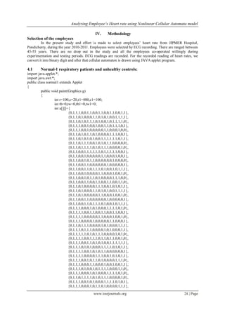 Analyzing Employee’s Heart rate using Nonlinear Cellular Automata model
www.iosrjournals.org 24 | Page
IV. Methodology
Selection of the employees
In the present study and effort is made to select employees‟ heart rate from JIPMER Hospital,
Pondicherry, during the year 2010-2011. Employees were selected by ECG recording. There are ranged between
45-55 years. There are no drop out in the study and all the employees co-operated willingly during
experimentation and testing periods. ECG readings are recorded. For the recorded reading of heart rates, we
convert it into binary digit and after that cellular automaton is drawn using JAVA applet program.
4.1 Normal-1 respiratory patients and unhealthy controls:
import java.applet.*;
import java.awt.*;
public class normal1 extends Applet
{
public void paint(Graphics g)
{
int r=100,c=20,r1=800,c1=100;
int tb=0,tw=0,tb1=0,tw1=0;
int a[][]={
{0,1,1,1,0,0,1,1,0,0,1,1,0,0,1,1,0,0,1,1},
{0,1,1,0,1,0,0,0,1,1,0,1,0,1,0,0,1,1,1,1},
{0,1,1,0,1,0,1,1,1,0,1,0,0,1,0,1,1,1,1,0},
{0,1,1,1,0,0,1,0,0,1,0,0,1,1,0,1,1,1,0,1},
{0,1,1,1,0,0,1,0,0,0,0,0,1,1,0,0,0,1,0,0},
{0,1,1,0,1,0,1,1,0,1,0,0,0,0,1,1,1,0,0,1},
{0,1,1,0,1,0,1,0,1,0,0,1,1,1,1,1,1,0,1,1},
{0,1,1,0,1,1,1,0,0,1,0,1,0,1,1,0,0,0,0,0},
{0,1,1,0,1,1,1,1,0,1,0,1,1,1,0,0,0,0,1,0},
{0,1,1,0,0,1,1,1,1,1,1,0,1,1,1,1,1,0,0,1},
{0,1,1,0,0,1,0,0,0,0,0,1,1,0,0,0,1,0,0,1},
{0,1,1,0,0,1,0,1,1,0,0,0,0,0,0,1,0,0,0,0},
{0,1,1,0,0,1,1,0,0,0,0,0,0,1,0,0,0,0,0,1},
{0,1,1,0,0,1,1,0,1,1,1,0,1,0,0,1,0,1,1,1},
{0,1,1,0,0,1,0,0,0,0,1,1,0,0,0,1,0,0,1,0},
{0,1,1,0,0,1,0,1,1,0,1,0,0,0,0,1,1,1,0,0},
{0,1,1,0,0,1,1,0,0,1,1,0,0,1,1,0,0,1,1,0},
{0,1,1,0,1,0,0,0,0,1,1,1,0,0,1,0,1,0,1,1},
{0,1,1,0,1,0,0,0,1,1,0,1,0,1,0,0,1,1,1,1},
{0,1,1,0,1,0,0,0,0,0,1,1,0,0,0,1,0,0,1,0},
{0,1,1,0,0,1,1,0,0,0,0,0,0,1,0,0,0,0,0,1},
{0,1,1,0,0,1,1,0,1,1,1,0,1,0,0,1,0,1,1,1},
{0,1,1,1,0,0,0,1,0,1,0,0,0,1,1,1,1,0,1,0},
{0,1,1,1,1,0,0,1,1,0,0,1,1,0,0,1,1,0,0,1},
{0,1,1,1,1,0,0,0,0,0,1,1,0,0,0,1,0,0,1,0},
{0,1,1,1,0,0,0,0,1,0,0,0,0,0,1,1,0,0,0,1},
{0,1,1,0,1,1,1,0,0,0,0,1,0,1,0,0,0,1,1,1},
{0,1,1,1,0,1,1,1,0,0,0,0,1,0,1,0,0,0,1,1},
{0,1,1,1,1,1,0,1,0,1,1,1,0,0,0,0,1,0,1,0},
{0,1,1,1,1,0,0,1,1,1,0,1,1,0,1,1,0,0,1,0},
{0,1,1,1,0,0,1,1,0,1,0,1,0,0,1,1,1,1,1,1},
{0,1,1,1,0,1,0,1,0,0,0,1,1,1,1,0,1,0,1,1},
{0,1,1,1,1,0,0,1,0,1,0,1,1,0,0,0,0,0,0,1},
{0,1,1,1,1,0,0,0,0,1,1,1,0,0,1,0,1,0,1,1},
{0,1,1,1,0,0,1,0,1,1,0,1,0,0,0,0,1,1,1,0},
{0,1,1,1,0,0,0,1,1,0,0,0,1,0,0,1,0,0,1,1},
{0,1,1,1,0,1,0,0,1,0,1,1,1,1,0,0,0,1,1,0},
{0,1,1,1,0,0,0,1,0,1,0,0,0,1,1,1,1,0,1,0},
{0,1,1,0,1,1,1,1,0,1,0,1,1,1,0,0,0,0,1,0},
{0,1,1,1,0,0,1,0,1,0,0,0,1,1,1,1,0,1,0,1},
{0,1,1,1,0,0,0,1,0,1,1,0,1,0,0,0,0,1,1,1},
 