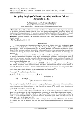 IOSR Journal of Mathematics (IOSR-JM)
e-ISSN: 2278-5728,p-ISSN: 2319-765X, Volume 6, Issue 2 (Mar. - Apr. 2013), PP 20-35
www.iosrjournals.org
www.iosrjournals.org 20 | Page
Analyzing Employee’s Heart rate using Nonlinear Cellular
Automata model
N. Gururajan and A. Suresh Poobathy
Prof. of Mathematics, Pondicherry University, India.
Dept. of Mathematics, Pondicherry University Community College, India
Abstract: Non-linear Cellular Automata model is a simulation tool which can be used to diagnosis the intensity
of the disease. This paper aims to study the Heart rate behavior between normal respiratory patients and
healthy controls/unhealthy controls. We also discuss about Heart Rate Variability (HRV) of employee’s through
non-linear Cellular Automata model. Cellular Automata model gives us striking results for further studies.
Keywords: Cellular Automata (CA), Heart rate variability (HRV), Time domain method and Frequency
domain method.
AMS Classification: 00A69, 70K
I. Introduction:
Cellular Automata (CA) have starting points far back in the sciences. They were introduced by John
Von Neumann, in the 1940‟s and described by Arthur Burks, in 1970. During the 1970‟s and 1980‟s Cellular
Automata had a strong revival through the work of Stephen Wolfram, who published an interesting survey.
Today CA has become a very important modeling and simulation tool in science and technology, from physics,
chemistry and biology, to computational fluid dynamics in airplane and ship design, to philosophy and
sociology [5].
CA is a branch of Automata, which is a branch of Computer Science. A Cellular Automaton is an array
of identically programmed automata or “cells” which interact with one another [7]. It is a dynamical system in
which cells are generated according to some law. This generation is based on initial conditions. So starting with
initial condition, applying certain law, cells are being generated. The arrays usually form either a 1-dimensional
string of cells, a 2-dimensional solid.
Dynamics of CA is entirely discrete. It is ROBOT, which gives specific responses to specific inputs.
The space of the system, which consists of cells of one, two or more dimensions, may be finite or infinite. In
each cell, the system can assume a discrete number of state values, say values. The configuration of the
entire system at any time is defined by the set of state values, in all cells
For example, may have the possible values,
(State space, s)
and
(Over the entire space finite or infinite)
We can say CA is perfect feedback machines. More precisely, they are mathematical finite state machines,
which change the state of their cells step by step. Each cell has one out of possible states. Sometimes we
speak of a -state Cellular Automation. [7]
The automaton can be 1-dimensional where its cells are simply linked up like a chain or 2-dimensional
where cells are arranged in an array covering the plane. Sometimes we like to draw the succeeding steps of 1-
dimensional CA one below the other and call the steps „layers‟. When running the machine it grows layer by
layer. To run a Cellular Automaton we need two entities of information: (i) an initial state of its cells (i.e. an
initial layer). (ii) a set of rules or laws. [5]
These rules describe how the state of a cell in a new layer (in the next step) is determined from the states
of a group of cells from the preceding layer. The rules should not depend on the position of the group within the
layer.
 