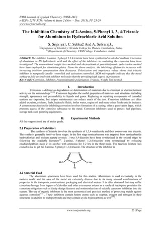 IOSR Journal of Applied Chemistry (IOSR-JAC)
e-ISSN: 2278-5736.Volume 6, Issue 2 (Nov. – Dec. 2013), PP 25-29
www.iosrjournals.org
www.iosrjournals.org 25 | Page
The Inhibition Chemistry of 2-Amino, 5-Phenyl 1, 3, 4-Triazole
for Aluminium in Hydrochloric Acid Solution
S. Sripriya1, C. Subha2 And A. Selvaraj3.,
1
(Department of Chemistry, Nirmala College for Women, Coimbatore, India)
2,3
(Department of Chemistry, CBM College, Coimbatore, India)
Abstract: The inhibitor 2-amino, 5-phenyl 1,3,4-triazole have been synthesized in alcohol medium. Corrosion
of aluminium in 2N hydrochoric acid and the effect of the inhibitors in combating the corrosion have been
investigated. The conventional weight loss method and electrochemical potentiodynamic polarizarion method
have been employed for aluminium plates. From the above analysis, the inhibiting efficiencies increases with
increasing inhibitor concentration then decreases. Polarization and impedance values shows that triazole
inhibitor is marginally anodic controlled and activation controlled. SEM micrographs indicate that the metal
surface is fully covered with inhibitor molecules thereby providing high degree of protection.
Key Words: Corrosion, Inhibitor, Potentiodynamic polarization, Triazole, Weight loss method.
I. Introduction
Corrosion is defined as degradation or deterioration of materials due to chemical or electrochemical
activity on the surroundings[1],[2]
. Corrosion degrades the useful properties of materials and structures including
strength, appearance and permeability to liquids and gases. Replacing or repairing components of corroded
systems are expensive, but proper maintenance can reduce much of the cost. Corrosion inhibitors are often
added to paints, coolants, fuels, hydraulic fluids, boiler water, engine oil and many other fluids used in industry.
A common mechanism for inhibiting corrosion involves formation of a coating, often a passivation layer, which
prevents access of the corrosive substance to the metal. Corrosion inhibitors used to protect fuel pipelines,
storage tanks and pumping equipments.
II. Experimental Methods
All the reagents used are of analar grade.
2.1 Preparation of Inhibitor:
The synthesis of triazole involves the synthesis of 1,3,4-oxadiazole and their conversion into triazole.
The synthesis generally involves three stages. In the first stage semicarbazone was prepared from semicarbazide
hydrochloride and sodium acetate crystals. 1-oxa-3,4-diazoles have been synthesized in the second stage by
following the available literature[3]
. 2-amino, 5-phenyl 1,3,4-triazoles were synthesized by refluxing
oxadiazoles(from stage 2) in alcohol with ammonia for 1-2 hrs in the third stage. The reaction mixture was
cooled in ice to get the 2-amino, 5-phenyl 1,3,4-triazole. The structure of the inhibitor is
2.2 Material Used
The aluminium specimens have been used for this studies. Aluminium is used excessively in the
modern world and the uses of the metal are extremely diverse due to its many unusual combinations of
properties in the transports, constructions, packaging and electrical sectors. It is often observed that may suffer
corrosion damage from ingress of chlorides and other extraneous anions as a result of inadequate provision for
corrosion mitigation such as faulty design features and nonintroduction of suitable corrosion inhibitors into the
system. The use of organic inhibitors is the most economical and practical method of protecting metals against
aqueous corrosion[4-6]
. These inhibitors contain hetero atoms such as sulphur, oxygen and nitrogen in their
structures in addition to multiple bonds and may contain cyclic hydrocarbons as well[7-9]
.
 