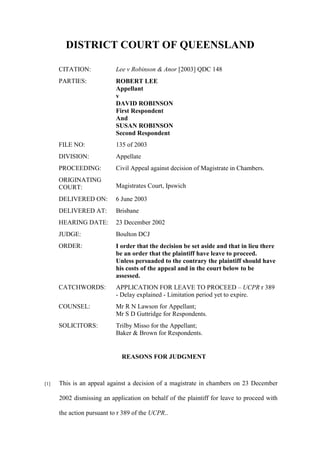 DISTRICT COURT OF QUEENSLAND
CITATION: Lee v Robinson & Anor [2003] QDC 148
PARTIES: ROBERT LEE
Appellant
v
DAVID ROBINSON
First Respondent
And
SUSAN ROBINSON
Second Respondent
FILE NO: 135 of 2003
DIVISION: Appellate
PROCEEDING: Civil Appeal against decision of Magistrate in Chambers.
ORIGINATING
COURT: Magistrates Court, Ipswich
DELIVERED ON: 6 June 2003
DELIVERED AT: Brisbane
HEARING DATE: 23 December 2002
JUDGE: Boulton DCJ
ORDER: I order that the decision be set aside and that in lieu there
be an order that the plaintiff have leave to proceed.
Unless persuaded to the contrary the plaintiff should have
his costs of the appeal and in the court below to be
assessed.
CATCHWORDS: APPLICATION FOR LEAVE TO PROCEED – UCPR r 389
- Delay explained - Limitation period yet to expire.
COUNSEL: Mr R N Lawson for Appellant;
Mr S D Guttridge for Respondents.
SOLICITORS: Trilby Misso for the Appellant;
Baker & Brown for Respondents.
REASONS FOR JUDGMENT
[1] This is an appeal against a decision of a magistrate in chambers on 23 December
2002 dismissing an application on behalf of the plaintiff for leave to proceed with
the action pursuant to r 389 of the UCPR..
 