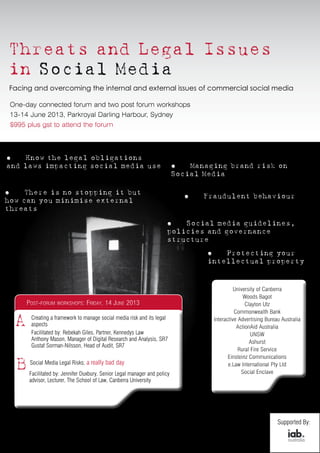 Threats and Legal Issues
in Social Media
Facing and overcoming the internal and external issues of commercial social media




 $995 plus gst to attend the forum



óó   Know the legal obligations
and laws impacting social media use                                         óó  Managing brand risk on
                                                                            Social Media

óó   There is no stopping it but
                                                                              óó   Fraudulent behaviour
how can you minimise external
threats

                                                                       óó  Social media guidelines,
                                                                       policies and governance
                                                                       structure

                                                                                    ó ó 		 Protecting your
                                                                                    intellectual property




       Post-forum workshops: Friday, 14 June 2013


  A     Creating a framework to manage social media risk and its legal
        aspects
        Facilitated by: Rebekah Giles, Partner, Kennedys Law
        Anthony Mason, Manager of Digital Research and Analysis, SR7
        Gustaf Sorman-Nilsson, Head of Audit, SR7


   B    Social Media Legal Risks; a really bad day
        Facilitated by: Jennifer Duxbury, Senior Legal manager and policy
        advisor, Lecturer, The School of Law, Canberra University




                                                                                                   Supported By:
 