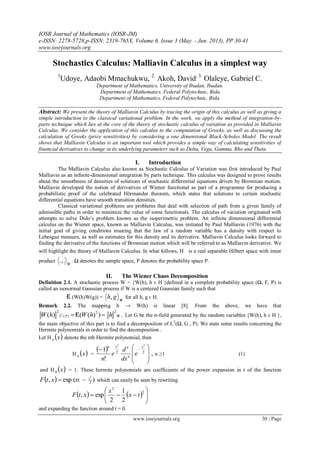 IOSR Journal of Mathematics (IOSR-JM)
e-ISSN: 2278-5728,p-ISSN: 2319-765X, Volume 6, Issue 3 (May. - Jun. 2013), PP 30-41
www.iosrjournals.org
www.iosrjournals.org 30 | Page
Stochastics Calculus: Malliavin Calculus in a simplest way
1
Udoye, Adaobi Mmachukwu, 2.
Akoh, David, 3.
Olaleye, Gabriel C.
Department of Mathematics, University of Ibadan, Ibadan.
Department of Mathematics, Federal Polytechnic, Bida
Department of Mathematics, Federal Polytechnic, Bida.
Abstract: We present the theory of Malliavin Calculus by tracing the origin of this calculus as well as giving a
simple introduction to the classical variational problem. In the work, we apply the method of integration-by-
parts technique which lies at the core of the theory of stochastic calculus of variation as provided in Malliavin
Calculus. We consider the application of this calculus to the computation of Greeks, as well as discussing the
calculation of Greeks (price sensitivities) by considering a one dimensional Black-Scholes Model. The result
shows that Malliavin Calculus is an important tool which provides a simple way of calculating sensitivities of
financial derivatives to change in its underlying parameters such as Delta, Vega, Gamma, Rho and Theta.
I. Introduction
The Malliavin Calculus also known as Stochastic Calculus of Variation was first introduced by Paul
Malliavin as an infinite-dimensional integration by parts technique. This calculus was designed to prove results
about the smoothness of densities of solutions of stochastic differential equations driven by Brownian motion.
Malliavin developed the notion of derivatives of Wiener functional as part of a programme for producing a
probabilistic proof of the celebrated Hörmander theorem, which states that solutions to certain stochastic
differential equations have smooth transition densities.
Classical variational problems are problems that deal with selection of path from a given family of
admissible paths in order to minimize the value of some functionals. The calculus of variation originated with
attempts to solve Dido’s problem known as the isoperimetric problem. An infinite dimensional differential
calculus on the Wiener space, known as Malliavin Calculus, was initiated by Paul Malliavin (1976) with the
initial goal of giving conditions insuring that the law of a random variable has a density with respect to
Lebesgue measure, as well as estimates for this density and its derivative. Malliavin Calculus looks forward to
finding the derivative of the functions of Brownian motion which will be referred to as Malliavin derivative. We
will highlight the theory of Malliavin Calculus. In what follows, H is a real separable Hilbert space with inner
product H
.,. . Ω denotes the sample space, P denotes the probability space P.
II. The Wiener Chaos Decomposition
Definition 2.1. A stochastic process W = {W(h), h ϵ H }defined in a complete probability space (Ω, F, P) is
called an isonormal Gaussian process if W is a centered Gaussian family such that
E (W(h)W(g)) = H
gh, for all h, g ϵ H.
Remark 2.2. The mapping h → W(h) is linear [8]. From the above, we have that
.))(()(
22
)(
2
2
HhhWhW PL E Let G be the σ-field generated by the random variables {W(h), h ϵ H },
the main objective of this part is to find a decomposition of L2
(Ω, G , P). We state some results concerning the
Hermite polynomials in order to find the decomposition .
Let H  xn denote the nth Hermite polynomial, then
H  xn =
  ,
!
1 22
22







 
x
n
nxn
e
dx
d
e
n
n ≥1 (1)
and H  x0 = 1. These hermite polynomials are coefficients of the power expansion in t of the function
  )(exp, 2
2
t
txxtF  which can easily be seen by rewriting
    






2
2
2
1
2
exp, tx
x
xtF
and expanding the function around t = 0.
 
