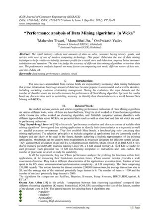 IOSR Journal of Computer Engineering (IOSRJCE)
ISSN: 2278-0661, ISBN: 2278-8727 Volume 6, Issue 3 (Sep-Oct. 2012), PP 32-41
www.iosrjournals.org
www.iosrjournals.org 32 | Page
“Performance analysis of Data Mining algorithms in Weka”
1
Mahendra Tiwari, 2
Manu Bhai Jha, 3
OmPrakash Yadav
1
Research Scholar(UPRTOU, Allahabad)
2.3
Assistant Professor(UCER,Allahabad)
Abstract: The retail industry collects vast amounts of data on sales, customer buying history, goods, and
service with ease of use of modern computing technology. This paper elaborates the use of data mining
technique to help retailers to identify customer profile for a retail store and behaviors, improve better customer
satisfaction and retention. The aim is to judge the accuracy of different data mining algorithms on various data
sets. The performance analysis depends on many factors encompassing test mode, different nature of data sets,
and size of data set.
Keywords-data mining, performance, analysis, retail
I. Introduction:
The data sizes accumulated from various fields are exponentially increasing, data mining techniques
that extract information from huge amount of data have become popular in commercial and scientific domains,
including marketing, customer relationship management. During the evaluation, the input datasets and the
number of classifiers used are varied to measure the performance of Data Mining algorithm. I present the results
based on characteristics such as scalability, accuracy to identify their characteristics in a world famous Data
Mining tool-WEKA.
II. Related Work:
We studied various journals and articles regarding performance evaluation of Data Mining algorithms
on various different tools, some of them are described here, Ying Liu et all worked on Classification algorithms
while Osama abu abbas worked on clustering algorithm, and Abdullah compared various classifiers with
different types of data set on WEKA, we presented their result as well as about tool and data set which are used
in performing evaluation.
Ying Liu,wei-keng Liao et al [39] in his article “performance evaluation and characterization of scalable data
mining algorithms” investigated data mining applications to identify their characteristics in a sequential as well
as parallel execution environment .They first establish Mine bench, a benchmarking suite containing data
mining applications. The selection principle is to include categories & applications that are commonly used in
industry and are likely to be used in the future, thereby achieving a realistic representation of the existing
applications. Minebench can be used by both programmers & processor designers for efficient system design.
They conduct their evaluation on an Intel IA-32 multiprocessor platform, which consist of an Intel Xeon 8-way
shared memory parallel(SMP) machine running Linux OS, a 4 GB shared memory & 1024 KB L2 cache for
each processor. Each processor has 16 KB non-blocking integrated L1 instructions and data caches. The
number of processors is varied to study the scalability.
In all the experiments, they use VTune performance analyzer for profiling the functions within their
applications, & for measuring their breakdown execution times. VTune counter monitor provides a wide
assortment of metrics. They look at different characteristics of the applications: execution time, fraction of time
spent in the OS space, communication/synchronization complexity , & I/O complexity. The Data comprising
250,000 records. This notion denotes the dataset contains 2,00,000 transactions,the average transaction size is
20, and the average size of the maximal potentially large itemset is 6. The number of items is 1000 and the
number of maximal potentially large itemset is 2000.
The algorithms for comparison are ScalParc, Bayesian, K-means, Fuzzy K-means, BIRCH,HOP,Apriori, &
ECLAT.
Osama Abu Abbas [38] in his article “comparison between data clustering algorithms” compared four
different clustering algorithms (K-means, hierarchical, SOM, EM) according to the size of the dataset, number
of the clusters ,type of S/W. The general reasons for selecting these 4 algorithms are:
Popularity
Flexibility
Applicability
Handling High dimensionality
 