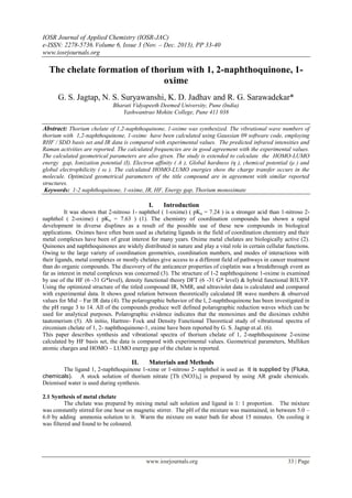 IOSR Journal of Applied Chemistry (IOSR-JAC)
e-ISSN: 2278-5736.Volume 6, Issue 3 (Nov. – Dec. 2013), PP 33-40
www.iosrjournals.org
www.iosrjournals.org 33 | Page
The chelate formation of thorium with 1, 2-naphthoquinone, 1-
oxime
G. S. Jagtap, N. S. Suryawanshi, K. D. Jadhav and R. G. Sarawadekar*
Bharati Vidyapeeth Deemed University, Pune (India)
Yashwantrao Mohite College, Pune 411 038
Abstract: Thorium chelate of 1,2-naphthoquinone, 1-oxime was synthesized. The vibrational wave numbers of
thorium with 1,2-naphthoquinone, 1-oxime have been calculated using Gaussian 09 software code, employing
RHF / SDD basis set and IR data is compared with experimental values. The predicted infrared intensities and
Raman activities are reported. The calculated frequencies are in good agreement with the experimental values.
The calculated geometrical parameters are also given. The study is extended to calculate the HOMO-LUMO
energy gap, Ionization potential (I), Electron affinity ( A ), Global hardness (η ), chemical potential (μ ) and
global electrophilicity ( ω ). The calculated HOMO-LUMO energies show the charge transfer occurs in the
molecule. Optimized geometrical parameters of the title compound are in agreement with similar reported
structures.
Keywords: 1-2 naphthoquinone, 1-oxime, IR, HF, Energy gap, Thorium monoximate
I. Introduction
It was shown that 2-nitroso 1- naphthol ( 1-oxime) ( pKa = 7.24 ) is a stronger acid than 1-nitroso 2-
naphthol ( 2-oxime) ( pKa = 7.63 ) (1). The chemistry of coordination compounds has shown a rapid
development in diverse displines as a result of the possible use of these new compounds in biological
applications. Oximes have often been used as chelating ligands in the field of coordination chemistry and their
metal complexes have been of great interest for many years. Oxime metal chelates are biologically active (2).
Quinones and naphthoquinones are widely distributed in nature and play a vital role in certain cellular functions.
Owing to the large variety of coordination geometries, coordination numbers, and modes of interactions with
their ligands, metal complexes or mostly chelates give access to a different field of pathways in cancer treatment
than do organic compounds. The discovery of the anticancer properties of cisplatin was a breakthrough event as
far as interest in metal complexes was concerned (3). The structure of 1-2 naphthoquinone 1-oxime is examined
by use of the HF (6 -31 G*level), density functional theory DFT (6 -31 G* level) & hybrid functional B3LYP.
Using the optimized structure of the titled compound IR, NMR, and ultraviolet data is calculated and compared
with experimental data. It shows good relation between theoretically calculated IR wave numbers & observed
values for Mid – Far IR data (4). The polarographic behavior of the l, 2-naphthoquinone has been investigated in
the pH range 3 to 14. All of the compounds produce well defined polarographic reduction waves which can be
used for analytical purposes. Polarographic evidence indicates that the monoximes and the dioximes exhibit
tautomerism (5). Ab initio, Hartree- Fock and Density Functional Theoretical study of vibrational spectra of
zirconium chelate of 1, 2- naphthoquinone-1, oxime have been reported by G. S. Jagtap et.al. (6).
This paper describes synthesis and vibrational spectra of thorium chelate of 1, 2-naphthoquinone 2-oxime
calculated by HF basis set, the data is compared with experimental values. Geometrical parameters, Mulliken
atomic charges and HOMO – LUMO energy gap of the chelate is reported.
II. Materials and Methods
The ligand 1, 2-naphthoquinone 1-xime or 1-nitroso 2- naphthol is used as it is supplied by (Fluka,
chemicals). A stock solution of thorium nitrate [Th (NO3)4] is prepared by using AR grade chemicals.
Deionised water is used during synthesis.
2.1 Synthesis of metal chelate
The chelate was prepared by mixing metal salt solution and ligand in 1: 1 proportion. The mixture
was constantly stirred for one hour on magnetic stirrer. The pH of the mixture was maintained, in between 5.0 –
6.0 by adding ammonia solution to it. Warm the mixture on water bath for about 15 minutes. On cooling it
was filtered and found to be coloured.
 