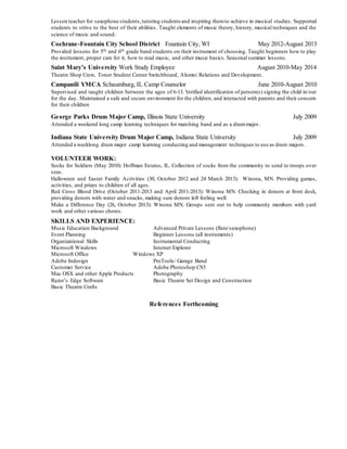 Lesson teacher for saxophone students,tutoring students and inspiring themto achieve in musical studies. Supported
students to strive to the best of their abilities. Taught elements of music theory, history, musical techniques and the
science of music and sound.
Cochrane-Fountain City School District Fountain City, WI May 2012-August 2013
Provided lessons for 5th and 6th grade band students on their instrument of choosing. Taught beginners how to play
the instrument, proper care for it, how to read music, and other music basics. Seasonal summer lessons.
Saint Mary’s University Work Study Employee August 2010-May 2014
Theatre Shop Crew, Toner Student Center Switchboard, Alumni Relations and Development.
Campanili YMCA Schaumburg, IL Camp Counselor June 2010-August 2010
Supervised and taught children between the ages of 6-13. Verified identification of person(s) signing the child in/out
for the day. Maintained a safe and secure environment for the children, and interacted with parents and their concern
for their children
George Parks Drum Major Camp, Illinois State University July 2009
Attended a weekend long camp learning techniques for marching band and as a drummajor.
Indiana State University Drum Major Camp, Indiana State University July 2009
Attended a weeklong drum major camp learning conducting and management techniques to use as drum majors.
VOLUNTEER WORK:
Socks for Soldiers (May 2010): Hoffman Estates, IL. Collection of socks from the community to send to troops over
seas.
Halloween and Easter Family Activities (30, October 2012 and 24 March 2013): Winona, MN. Providing games,
activities, and prizes to children of all ages.
Red Cross Blood Drive (October 2011-2013 and April 2011-2013): Winona MN. Checking in donors at front desk,
providing donors with water and snacks, making sure donors left feeling well.
Make a Difference Day (26, October 2013): Winona MN. Groups sent out to help community members with yard
work and other various chores.
SKILLS AND EXPERIENCE:
Music Education Background Advanced Private Lessons (flute/saxophone)
Event Planning Beginner Lessons (all instruments)
Organizational Skills Instrumental Conducting
Microsoft Windows Internet Explorer
Microsoft Office Windows XP
Adobe Indesign ProTools/ Garage Band
Customer Service Adobe Photoshop CS5
Mac OSX and other Apple Products Photography
Razor’s Edge Software Basic Theatre Set Design and Construction
Basic Theatre Crafts
References Forthcoming
 