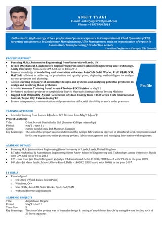 Profile
ANKIT TYAGI
E-mail: ankittyagi579@gmail.com
Phone: +919599065014
Enthusiastic, High-energy driven professional possess exposure in Computational Fluid Dynamics (CFD);
targeting assignments in Designing/ Manufacturing/ Site Management with an organisation of repute in
Automotive/ Manufacturing/ Production sectors
Location Preference: Europe/ US/ Canada
PROFILE SNAPSHOT
 Pursuing M.Sc. (Automotive Engineering) from University of Leeds, UK
 B.Tech (Mechanical & Automotive Engineering) from Amity School of Engineering and Technology,
Amity University, Noida with GPA 6.82 out of 10 in 2013
 Possess knowledge of modelling and simulation software: AutoCAD, Solid Works, ProE STAR CCM,
MATLAB; efficient in adhering to production and quality plans, deploying methodologies to analyze
various processes and planning
 Gained learning exposure of automotive designs and systems and analysing potential problems in
design and resolving those problems
 Attended summer Training from Larsen &Toubro- ECC Division in May’11
 Performed academic projects on Amphibious Bicycle, Hydraulic Spring Stiffness Testing Machine
 Bagged Best Originality Award- Generation of Clean Energy from TECO Green Tech International
Contest, Taipei City, Taiwan in Aug’12
 Proven interpersonal, communication and presentation skills, with the ability to work under pressure
TRAINING ATTENDED
 Attended training from Larsen &Toubro- ECC Division from May’11-June’11
Project Learning:
Title: C-line. Maruti Suzuki India Ltd. (Summer College Internship)
Period: May’11-June’11
Client: Maruti Suzuki India Ltd, Manesar, Gurgaon
Key Learnings: The aim of the project was to understand the design, fabrication & erection of structural steel components used
for factory expansion; entire planning process, labour management and managing interaction with engineers.
ACADEMIC DETAILS
 Pursuing M.Sc. (Automotive Engineering) from University of Leeds, Leeds, United Kingdom.
 B.Tech (Mechanical & Automation Engineering) from Amity School of Engineering and Technology, Amity University, Noida
with GPA 6.82 out of 10 in 2013
 12th class from Jain Bharti Mrigavati Vidyalya, GT-Karnal road,Delhi-110036, CBSE board with 79.6% in the year 2009
 10th class Jai Mann Public School , Khera-khurd, Delhi - 110082, CBSE board with 90.8% in the year 2007
I T SKILLS
 Knowledge of:
o MS Office (Word, Excel, PowerPoint)
o Windows, C++
o Star CCM+, AutoCAD, Solid Works, ProE; CAD/CAM
o Web and Internet Applications
ACADEMIC PROJECTS
Title: Amphibious Bicycle
Period: May’11-Jun’11
Team Size: 5
Key Learnings: The aim of the project was to learn the design & testing of amphibious bicycle by using 8 water bottles, each of
20 litres capacity.
 
