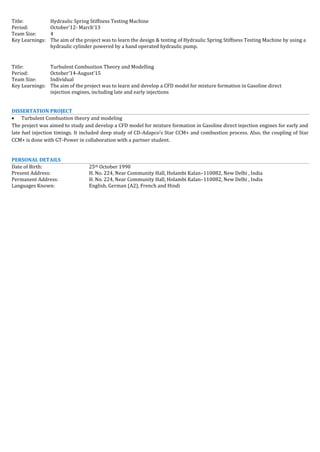 Title: Hydraulic Spring Stiffness Testing Machine
Period: October’12- March’13
Team Size: 4
Key Learnings: The aim of the project was to learn the design & testing of Hydraulic Spring Stiffness Testing Machine by using a
hydraulic cylinder powered by a hand operated hydraulic pump.
Title: Turbulent Combustion Theory and Modelling
Period: October’14-August’15
Team Size: Individual
Key Learnings: The aim of the project was to learn and develop a CFD model for mixture formation in Gasoline direct
injection engines, including late and early injections
DISSERTATION PROJECT
 Turbulent Combustion theory and modeling
The project was aimed to study and develop a CFD model for mixture formation in Gasoline direct injection engines for early and
late fuel injection timings. It included deep study of CD-Adapco’s Star CCM+ and combustion process. Also, the coupling of Star
CCM+ is done with GT-Power in collaboration with a partner student.
PERSONAL DETAILS
Date of Birth: 25th October 1990
Present Address: H. No. 224, Near Community Hall, Holambi Kalan–110082, New Delhi , India
Permanent Address: H. No. 224, Near Community Hall, Holambi Kalan–110082, New Delhi , India
Languages Known: English, German (A2), French and Hindi
 