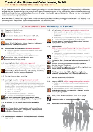 The Australian Government Online Learning Toolkit
          Real world case studies from across the public sector

     Across the Australian public sector, more and more organisations are utilising eLearning as a key part of their organisational training
     and learning and development strategy. eLearning offers significant opportunities for the public sector to increase staff engagement
     and interest in learning and professional development, develop a more flexible approach to training delivery, and take advantage of
     innovative new learning technologies.

     A small number of public sector organisations have highly developed and successful eLearning programs, but the vast majority have
     yet to fully utilise the potential opportunities and benefits that eLearning offers.


                                          COLLABORATIVE FORUM Wednesday, 19 June 2013
8:30 	 Registration and refreshments                                                   1:45	   Let’s get mobile: making eLearning accessible on mobile devices
9:00      Introduction and welcome                                                             óó Creating and formatting content for mobile devices
                                                                                               óó Considering accessibility: tailoring content for slow connections and
	         Gerry Marcus, Head of Learning Development and IT, AIFA                                 small screens
                                                                                               óó Mobile site or app? Choosing which will work for your eLearning system
9:15	     Introduction: A review of eLearning in the public sector                             óó Promoting remote and off site learning via mobile devices
                                                                                       	       Connor O’Keefe, A/g Assistant Director, Department of Education,
	         Connor O’Keefe, A/g Assistant Director, Department of Education,                     Employment and Workplace Relations
          Employment and Workplace Relations
                                                                                       2:30	   Panel discussion:
9:30	     Enriching the eLearning experience: what’s new, what’s next?                         Building the business case for eLearning: time, cost and resources
          óó Integrating multimedia content into your eLearning system; video,                 óó Justifying investment in new technology and infrastructure for
             graphics, audio                                                                      eLearning
          óó Understanding online game-based learning                                          óó Getting support from senior management on eLearning initiatives –
                                                                                                  even during budget cuts
          óó Using external online learning systems: MOOCs and more
                                                                                               óó Communicating the time and cost saving potential of eLearning training
	         David Macara, Online Education Resource Officer,                                        delivery
          Australian Council of Trade Unions
                                                                                       	       Facilitated by: Gerry Marcus, Head of Learning Development and IT,
                                                                                               AIFA
10:15	 eLearning for everybody: building user engagement                               	       Panellists: David Macara, Online Education Resource Officer,
          óó Promoting interest in and familiarity with eLearning amongst your users           Australian Council of Trade Unions
          óó Ensuring your eLearning system is user friendly and accessible            	       Sarah Phillips, E-learning Consultant, Victorian E-learning Coordinator,
          óó Blended learning: using eLearning in tandem with face to face training            eWorks, National VET E-learning Strategy
	         Sabreena Taylor, Professional Learning and Leadership Coordinator,
          Department of Education and Communities NSW                                  	       Peter Maggs, Senior Project Office, Digital Learning Branch,
                                                                                               Department of Education and Early Childhood Development VIC

10:45	 Morning refreshments and networking
                                                                                       3:15	   Afternoon refreshments and networking

11:15	 eLearning in education – Getting reluctant users on board
                                                                                       3:45	   eLearning at CSIRO: building engagement across the organisation
	         Most education systems in Australia and overseas have faced the
          challenge of getting teachers to embrace the possibilities that technology           óó The journey from compliance to a Technology Enabled Learning
          and eLearning affords. This session will look at the practical strategies               Strategy
          education systems and individual schools have used to bring teachers on-             óó Increasing engagement with change management methodology
          board and improve learning and teaching. It will focus on:
                  Combining EA and SOA with BPM strategies                                     óó Blending eLearning with face to face training methods
          óó Key drivers for eLearning use                                             	       Rebecca Carter, Learning and Development Consultant; Jo Porter,
          óó What is the imperative?                                                           eLearning Manager, CSIRO
          óó The importance of low-hanging fruit & quick wins                          	
          óó The critical role of planning and rigorous evaluation                     4:30	   Taking it home: What have we learned, where are we going?
 	        Peter Maggs, Senior Project Office, Digital Learning Branch,
          Department of Education and Early Childhood Development VIC                  	       Gerry Marcus, Head of Learning Development and IT, AIFA

12:00	 eLearning at the Civil Aviation Safety Authority: a case study
                                                                                       5:00	   Wrap-up and end of collaborative forum


	         Maria Fletcher, Section Head, Regulatory and Technical Training;
          Jacynta Harris, Team Leader, Learning Design and Development,
          CASA Safety Education Branch



12:45	 Networking lunch (Please let us know two weeks prior of any dietary
       requirements)
 