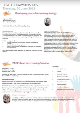 POST- FORUM workshopS
Thursday, 20 June 2013
     A                     Developing your online learning strategy

Registration: 8.30 am
Workshop starts: 9.00 am
Workshop ends: 12.00 pm


Facilitated by: Catherine Aboud, Manager, Cape Group



About the workshop:                                                                   About the workshop leader:
Most organisations train their people and invest significant resources, effort        Cathy brings 20 years of passion for, and experience in,
and money to do so. Online learning solutions have the potential to consume           organisational development across both private and public-sector
a considerable amount of this budget. Despite this significant investment, few        organisations - and in developing solutions on local, national
organisations develop an online learning strategy that aligns to the business         and global levels. Cathy’s a listener who then asks insightful
objectives.                                                                           questions to really understand what makes her clients tick, and her
                                                                                      hands-on partnering approach leads to solutions that truly fit her
In this workshop we will:                                                             client’s strategy, culture and challenges. She has consulted within
•	        Provide insight into how to develop your own online learning 	      	       industries such as government, professional services, property,
	         strategy                                                                    retail, transport, legal, and finance on solutions including elearning
•	        Consider the technology implications                                        solutions, learning strategy, change management, leadership
•	        Identify how to get your online learning strategy up and running in 	       development, competency development and technology. Cathy’s
	         the organisation                                                            qualifications include a Graduate Certificate in Human Resource
                                                                                      Management and a Graduate Certificate in Change Management
Come along prepared to start developing the skeleton for your online learning         (AGSM) and accreditation in Genos Emotional Intelligence, Team
strategy.                                                                             Management Systems and Myers Briggs Type Indicator.




    B               70:20:10 and the eLearning Solution
                                                                                                       You will learn:

Registration: 12.30 pm                                                                                 •	         How 70:20:10 works
Workshop starts: 1.00 pm
Workshop ends: 4.00 pm                                                                                 •	         Training

Facilitated by: Sarah Phillips, E-learning Consultant, Victorian E-learning Coordinator, eWorks,       •	         Options for e-learning
National VET E-learning Strategy
                                                                                                       •	         Mentoring and coaching

About the workshop:                                                                                    •	         Personal learning networks

Are you curious about the concept of 70:20:10? What is this model that is being so widely              •	         The role of champions
adopted? How does it apply to your business and how can you make it work?
                                                                                                       •	         Practical application
Sarah Phillips dissects the theory of 70:20:10, and looks at how to put the model into practice.
                                                                                                       •	         Motivation and Engagement
Developing your workforce capability is critical to staying competitive and in the game. You
will look at how technology can assist in this process and how to make the most of your                •	         Building that innovative environment

working environment so that Work=Learning=Engagement=Results.

                   About your workshop leader:

                   Sarah Phillips is an E-learning Consultant at eWorks, and also undertakes the roles of E-learning Coordinator (Victoria) for the
                   National VET E-learning Strategy. Sarah has been working within the eLearning industry for over 6 years, and has experience
                   working in a range of sectors including industry, private and community, TAFE’s and with some university groups.
 