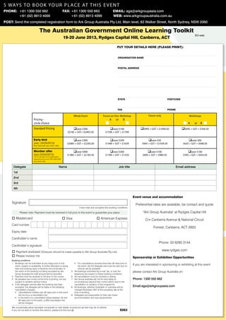 5 ways to boo k your place AT this event
Phone: +61 1300 550 662 	                                            Fax: +61 1300 550 663 	                              Email: aga@arkgroupasia.com
      	 +61 (02) 8913 4000                                                +61 (02) 8913 4099                              Web: www.arkgroupaustralia.com.au
Post: Send the completed registration form to Ark Group Australia Pty Ltd, Main level, 83 Walker Street, North Sydney, NSW 2060

                                     The Australian Government Online Learning Toolkit
                                                                                                                                                                                                  SO-web
                                                                     19-20 June 2013, Rydges Capital Hill, Canberra, ACT

                                                                                                                               put your details here (please print):


                                                                                                                               Organisation Name



                                                                                                                               postal address




                                                                                                                               state	                                        postcode



                                                                                                                               fax	                                          phone

                                                                                 Whole Event                   Forum an One Workshop                      Forum only                         Workshops
                              Pricing -                                                                               A      or       B
                              circle choice                                                                                                                                                  A    or   B
                              Standard Pricing                              qsave $200                               qsave $100                     q$995 + GST = $1094.50              q$695 + GST = $764.50
                                                                        $2185 + GST =$2403.50                     $1590 + GST = $1749

                              Early bird                                     qsave $300                              qsave $200                           qsave $50                          qsave $60
                              (exp: 24/05/2013)                         $2085 + GST = $2293.50                    $1490 + GST = $1639                $945 + GST = $1039.50               $635 + GST = $698.50
                              Not valid with any other offer

                              Member offer                                   qsave $400                              qsave $300                           qsave $100                         qsave $100
                              (exp:24/05/2013)                          $1985 + GST = $2183.50                    $1390 + GST = $1529                 $895 + GST = $984.50               $595 + GST = $654.50
                              I am a member of an organisation
                              supporting this forum Not valid with
                              any other offer


      Delegate                                                 Name                                                               Job title                                       Email address
      1st
      2nd
      3rd
      4th

                                                                                                                                              Event venue and accommodation
     Signature
                                                                                                                                                Preferential rates are available, be contact and quote
                                                                                      I have read and accepted the booking conditions

             Please note: Payment must be received in full prior to the event to guarantee your place                                                 "Ark Group Australia" at Rydges Capital Hill
     o Mastercard                                                    o Visa                             o American Express                              Cnr Canberra Avenue & National Circuit
     Card number
                                                                                                                                                              Forrest, Canberra, ACT 2603
     Expiry date

     Cardholder’s name
                                                                                                                                                                   Phone: 02 6295 3144
     Cardholder’s signature

     o Payment enclosed (Cheques should be made payable to Ark Group Australia Pty Ltd)                                                                                www.rydges.com
     o Please invoice me                                                                                                                      Sponsorship or Exhibition Opportunities
     Booking conditions
     1.	 Bookings can be submitted at any stage prior to the                     ƒƒ For cancellations received less than 30 days prior to
         event, subject to availability. A limited allocation is being               the event, the full delegate rate must be paid and no
                                                                                                                                              If you are interested in sponsoring or exhibiting at this event
         held and booking early is therefore recommended. In                         refunds will be available.
         the event of the booking not being accepted by Ark                5.	   All bookings submitted by e-mail, fax, or over the           please contact Ark Group Australia on:
         Group Australia the total amount will be refunded.                      telephone are subject to these booking conditions.
     2.	 Payment must be received in full prior to the course.             6.	   All cancellations must be received in writing.
     3.	 All speakers are correct at the time of printing, but are         7.	   Ark Group Australia will not be held liable for              Phone: 1300 550 662
         subject to variation without notice.                                    circumstances beyond their control which lead to the 	
     4.	 If the delegate cancels after the booking has been                      cancellation or variation of the programme.
         accepted, the delegate will be liable to the following	           8.	   All bookings, whether Australian or overseas will be         Email:aga@arkgroupasia.com
         cancellation charges:                                                   charged Australian GST at the prevailing rate at the
         ƒƒ Cancellations notified over 45 days prior to the event               time of booking.
              will not incur a cancellation fee.                           9.	   Delegates are responsible for their own travel,
         ƒƒ In the event of a cancellation being between 45 and                  accommodation and visa requirements.
              30 days prior to the event, a 20% cancellation fee
              will be charged.

     We occasionally allow reputable companies to mail details of products we feel may be of interest.
     If you do not wish to receive this service, please tick this box q                                                           E063
 