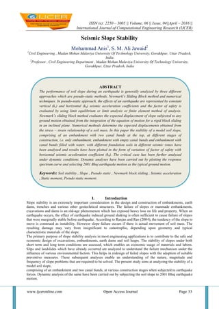 ISSN (e): 2250 – 3005 || Volume, 06 || Issue, 04||April – 2016 ||
International Journal of Computational Engineering Research (IJCER)
www.ijceronline.com Open Access Journal Page 33
Seismic Slope Stability
Mohammad Anis1
, S. M. Ali Jawaid2
1
Civil Engineering , Madan Mohan Malaviya University Of Technology University, Gorakhpur, Uttar Pradesh,
India
2
Professor , Civil Engineering Department , Madan Mohan Malaviya University Of Technology University,
Gorakhpur, Uttar Pradesh, India
I. Introduction
Slope stability is an extremely important consideration in the design and construction of embankments, earth
dams, trenches and various other geotechnical structures. The failure of slopes or manmade embankments,
excavations and dams is an old-age phenomenon which has exposed heavy loss on life and property. When an
earthquake occurs, the effect of earthquake induced ground shaking is often sufficient to cause failure of slopes
that were marginally stable before earthquake. According to Ranjan and Rao (2004), the tendency of the slope to
move is construed as instability. However slope failure occurs if there is actual movement of soil mass. The
resulting damage may vary from insignificant to catastrophic, depending upon geometry and typical
characteristic materials of the slope.
The primary purpose of slope stability analysis in most engineering applications is to contribute to the safe and
economic design of excavations, embankments, earth dams and soil heaps. The stability of slopes under both
short term and long term conditions are assessed, which enables an economic usage of materials and labors.
Slips and landslides which have already occurred are analyzed to understand the failure mechanism under the
influence of various environmental factors. This helps in redesign of failed slopes with the adoption of suitable
preventive measures. These subsequent analyses enable an understanding of the nature, magnitude and
frequency of slope problems that are required to be solved. The present study aims at analyzing the stability of a
model soil slope,
comprising of an embankment and two canal bunds, at various construction stages when subjected to earthquake
forces. Dynamic analysis of the same have been carried out by subjecting the soil slope to 2001 Bhuj earthquake
motion.
ABSTRACT
The performance of soil slope during an earthquake is generally analyzed by three different
approaches which are pseudo-static methods, Newmark’s Sliding Block method and numerical
techniques. In pseudo-static approach, the effects of an earthquake are represented by constant
vertical (kv) and horizontal (kh) seismic acceleration coefficients and the factor of safety is
evaluated by using limit equilibrium or limit analysis or finite element method of analysis.
Newmark’s sliding block method evaluates the expected displacement of slope subjected to any
ground motion obtained from the integration of the equation of motion for a rigid block sliding
in an inclined plane. Numerical methods determine the expected displacements obtained from
the stress – strain relationship of a soil mass. In this paper the stability of a model soil slope,
comprising of an embankment with two canal bunds at the top, at different stages of
construction, i.e. only embankment, embankment with empty canal bunds and embankment with
canal bunds filled with water, with different foundation soils in different seismic zones have
been analyzed and results have been plotted in the form of variation of factor of safety with
horizontal seismic acceleration coefficient (kh). The critical case has been further analyzed
under dynamic conditions. Dynamic analyses have been carried out by plotting the response
spectrum curve and selecting 2001 Bhuj earthquake motion as the typical ground motion.
Keywords: Soil stability , Slope , Pseudo static , Newmark block sliding , Seismic acceleration
, Static moment, Pseudo static moment.
 