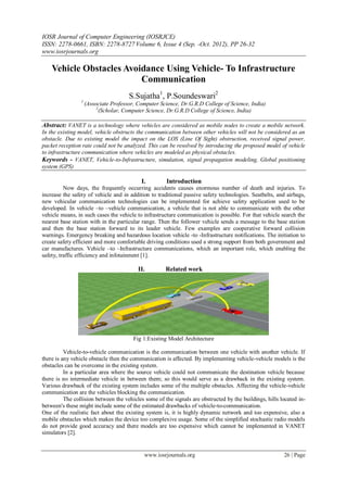 IOSR Journal of Computer Engineering (IOSRJCE)
ISSN: 2278-0661, ISBN: 2278-8727 Volume 6, Issue 4 (Sep. -Oct. 2012), PP 26-32
www.iosrjournals.org
www.iosrjournals.org 26 | Page
Vehicle Obstacles Avoidance Using Vehicle- To Infrastructure
Communication
S.Sujatha1
, P.Soundeswari2
1
(Associate Professor, Computer Science, Dr.G.R.D College of Science, India)
2
(Scholar, Computer Science, Dr.G.R.D College of Science, India)
Abstract: VANET is a technology where vehicles are considered as mobile nodes to create a mobile network.
In the existing model, vehicle obstructs the communication between other vehicles will not be considered as an
obstacle. Due to existing model the impact on the LOS (Line Of Sight) obstruction, received signal power,
packet reception rate could not be analyzed. This can be resolved by introducing the proposed model of vehicle
to infrastructure communication where vehicles are modeled as physical obstacles.
Keywords - VANET, Vehicle-to-Infrastructure, simulation, signal propagation modeling, Global positioning
system (GPS)
I. Introduction
Now days, the frequently occurring accidents causes enormous number of death and injuries. To
increase the safety of vehicle and in addition to traditional passive safety technologies. Seatbelts, and airbags,
new vehicular communication technologies can be implemented for achieve safety application used to be
developed. In vehicle –to –vehicle communication, a vehicle that is not able to communicate with the other
vehicle means, in such cases the vehicle to infrastructure communication is possible. For that vehicle search the
nearest base station with in the particular range. Then the follower vehicle sends a message to the base station
and then the base station forward to its leader vehicle. Few examples are cooperative forward collision
warnings. Emergency breaking and hazardous location vehicle -to -Infrastructure notifications. The initiation to
create safety efficient and more comfortable driving conditions used a strong support from both government and
car manufactures. Vehicle –to –Infrastructure communications, which an important role, which enabling the
safety, traffic efficiency and infotainment [1].
II. Related work
Fig 1:Existing Model Architecture
Vehicle-to-vehicle communication is the communication between one vehicle with another vehicle. If
there is any vehicle obstacle then the communication is affected. By implementing vehicle-vehicle models is the
obstacles can be overcome in the existing system.
In a particular area where the source vehicle could not communicate the destination vehicle because
there is no intermediate vehicle in between them; so this would serve as a drawback in the existing system.
Various drawback of the existing system includes some of the multiple obstacles. Affecting the vehicle-vehicle
communication are the vehicles blocking the communication.
The collision between the vehicles some of the signals are obstructed by the buildings, hills located in-
between's these might include some of the estimated drawbacks of vehicle-to-communication.
One of the realistic fact about the existing system is, it is highly dynamic network and too expensive, also a
mobile obstacles which makes the device too complexive usage. Some of the simplified stochastic radio models
do not provide good accuracy and there models are too expensive which cannot be implemented in VANET
simulators [2].
 