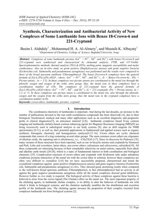 IOSR Journal of Applied Chemistry (IOSR-JAC)
e-ISSN: 2278-5736.Volume 6, Issue 4 (Nov. – Dec. 2013), PP 32-39
www.iosrjournals.org
www.iosrjournals.org 32 | Page
Synthesis, Characterization and Antibacterial Activity of New
Complexes of Some Lanthanide Ions with Benzo 18-Crown-6 and
221-Cryptand
Basim I. Alabdaly1
, Mohammed H. A. Al-Almery1
, and Mustafa K. Albayaty1
1
(Department of Chemistry, College of Science, Baghdad University, Iraq)
Abstract: Complexes of some lanthanide picrates (Ln3+
= Pr3+
, Nd3+
and Dy3+
) with benzo-18-crown-6 and
221-cryptand were synthesized and characterized by elemental analysis, FTIR, and UV-Visible.
Spectrophotometric methods, thermal analysis (TGA & DTG), melting point, magnetic susceptibility and molar
conductance. Also an in-vitro study on gram positive (Staphylococcus aureus) and gram negative bacteria
(Escherichia coli, Salmonella and pseudomonas aeruginosa) was performed and the results were compared to
those of the broad spectrum antibiotic Chloramphinicol. The benzo-18-crown-6 complexes have the general
formula of [Ln.L.(Pic)2]Pic.nH2O , where; (Ln3+
= Pr3+
, Nd3+
, and Dy3+
) , (L = Benzo-18-crown-6) , (Pic =
Picrate anion) , (n = 1-2). In these complexes two picrate anions are coordinated to the metal ion through the
phenolic oxygen and oxygen of the ortho nitro group, thus, the metal ions in these complexes have a
coordination number of (10). The complexes of 221-cryptand have the general formula of
[Ln.L.(Pic)]Pic2.nH2O where; (Ln3+
= Pr3+
, Nd3+
, and Dy3+
), (L = 221-cryptand), (Pic = Picrate anion), (n =
1,2 or 7). In these complexes one picrate anion is coordinated to the metal ion, also through the phenolic
oxygen and the oxygen from the ortho nitro group, thus the metal ions in the cryptand complexes have a
coordination number of (9).
Keywords: crown ethers, lanthanides, picrates, cryptand
I. Introduction
The coordination chemistry of lanthanides is important. And during the last decades, an increase in the
number of publications devoted to the rare earth coordination compounds has been observed[1-6], due to their
biological, biochemical, medical and many other applications such as an excellent diagnostic and prognostic
probe in clinical diagnostics[7], an anticancer material [2,8], lanthanide complexes based X-ray contrast
imaging and lanthanide chelates based contrast enhancing agents for Magnetic Resonance Imaging (MRI)[9] are
being excessively used in radiological analysis in our body systems [8], also as shift reagents for NMR
spectrometry [9-11], as well as, their potential applications in fundamental and applied science such as organic
synthesis, bioorganic chemistry and homogeneous catalysis[9,12–16]. Crown ethers are cyclic chemical
compounds that consist of a ring containing several ether groups. The most common crown ethers are oligomers
of ethylene oxide, the repeating unit is ethyleneoxy, i.e., –CH2CH2O–[17]. Since its discovery by Pedersen [18],
many variants of those structures have been reported, such as out–in bicyclic amines and cryptands by Simmons
and Park, Lehn and coworkers, lariat ethers, aza-crown ethers, calixarenes and calixcrowns, calixtubes[19]. All
these compounds are interesting because of their remarkable selectivity on metal cations, especially from alkali
and alkaline earth metals [20-24], which is a topic of fundamental interest in both coordination and biological
chemistry [25]. Complexation reactions of crown ethers and cryptands with 4f-element salts under anhydrous
conditions promote interaction of the metal ion with the crown ether in solution; however these complexes are
often very difficult to crystallize [3,4] but we have successfully prepared, characterized and tested the
crystallized complexes against gram positive (Staphylococcus aureus) and gram negative bacteria (Escherichia
coli, Salmonella and pseudomonas aeruginosa) in-vitro. They showed good, promising results when compared
to the well-known broad spectrum antibiotic Chloramphenicol, in fact chloramphenicol had no activity at all
against the gram negative pseudomonas aeruginosa while all the tested complexes showed good inhibitions.
However further in-vivo study is required. The biological activity of these complexes against these bacteria is
believed to arise from the crown ligand (The Chelate) effect on the metal ion. The most important property of
the chelating agents, in lanthanide chelate complex, is its ability to alter the behavior of lanthanide ion with
which it binds in biological systems, and the chelation markedly modifies the bio distribution and excretion
profile of the lanthanide ions. The chelating agents increase the proportion of their complex excreted from
complexes lanthanide ion from biological systems [2].
 