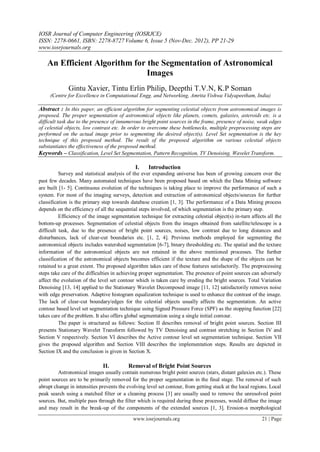 IOSR Journal of Computer Engineering (IOSRJCE)
ISSN: 2278-0661, ISBN: 2278-8727 Volume 6, Issue 5 (Nov-Dec. 2012), PP 21-29
www.iosrjournals.org
www.iosrjournals.org 21 | Page
An Efficient Algorithm for the Segmentation of Astronomical
Images
Gintu Xavier, Tintu Erlin Philip, Deepthi T.V.N, K.P Soman
(Centre for Excellence in Computational Engg. and Networking, Amrita Vishwa Vidyapeetham, India)
Abstract : In this paper, an efficient algorithm for segmenting celestial objects from astronomical images is
proposed. The proper segmentation of astronomical objects like planets, comets, galaxies, asteroids etc. is a
difficult task due to the presence of innumerous bright point sources in the frame, presence of noise, weak edges
of celestial objects, low contrast etc. In order to overcome these bottlenecks, multiple preprocessing steps are
performed on the actual image prior to segmenting the desired object(s). Level Set segmentation is the key
technique of this proposed method. The result of the proposed algorithm on various celestial objects
substantiates the effectiveness of the proposed method.
Keywords – Classification, Level Set Segmentation, Pattern Recognition, TV Denoising, Wavelet Transform.
I. Introduction
Survey and statistical analysis of the ever expanding universe has been of growing concern over the
past few decades. Many automated techniques have been proposed based on which the Data Mining software
are built [1- 5]. Continuous evolution of the techniques is taking place to improve the performance of such a
system. For most of the imaging surveys, detection and extraction of astronomical objects/sources for further
classification is the primary step towards database creation [1, 3]. The performance of a Data Mining process
depends on the efficiency of all the sequential steps involved, of which segmentation is the primary step.
Efficiency of the image segmentation technique for extracting celestial object(s) in-turn affects all the
bottom-up processes. Segmentation of celestial objects from the images obtained from satellite/telescope is a
difficult task, due to the presence of bright point sources, noises, low contrast due to long distances and
disturbances, lack of clear-cut boundaries etc. [1, 2, 4]. Previous methods employed for segmenting the
astronomical objects includes watershed segmentation [6-7], binary thresholding etc. The spatial and the texture
information of the astronomical objects are not retained in the above mentioned processes. The further
classification of the astronomical objects becomes efficient if the texture and the shape of the objects can be
retained to a great extent. The proposed algorithm takes care of these features satisfactorily. The preprocessing
steps take care of the difficulties in achieving proper segmentation. The presence of point sources can adversely
affect the evolution of the level set contour which is taken care by eroding the bright sources. Total Variation
Denoising [13, 14] applied to the Stationary Wavelet Decomposed image [11, 12] satisfactorily removes noise
with edge preservation. Adaptive histogram equalization technique is used to enhance the contrast of the image.
The lack of clear-cut boundary/edges for the celestial objects usually affects the segmentation. An active
contour based level set segmentation technique using Signed Pressure Force (SPF) as the stopping function [22]
takes care of the problem. It also offers global segmentation using a single initial contour.
The paper is structured as follows: Section II describes removal of bright point sources. Section III
presents Stationary Wavelet Transform followed by TV Denoising and contrast stretching in Section IV and
Section V respectively. Section VI describes the Active contour level set segmentation technique. Section VII
gives the proposed algorithm and Section VIII describes the implementation steps. Results are depicted in
Section IX and the conclusion is given in Section X.
II. Removal of Bright Point Sources
Astronomical images usually contain numerous bright point sources (stars, distant galaxies etc.). These
point sources are to be primarily removed for the proper segmentation in the final stage. The removal of such
abrupt change in intensities prevents the evolving level set contour, from getting stuck at the local regions. Local
peak search using a matched filter or a cleaning process [3] are usually used to remove the unresolved point
sources. But, multiple pass through the filter which is required during these processes, would diffuse the image
and may result in the break-up of the components of the extended sources [1, 3]. Erosion-a morphological
 