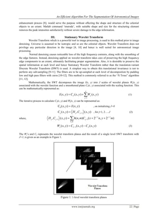 An Efficient Algorithm For The Segmentation Of Astronomical Images
www.iosrjournals.org 22 | Page
enhancement process [8], would serve the purpose without affecting the shape and structure of the celestial
objects to an extent. Matlab command „imerode‟, with suitable shape and size for the structuring element
removes the peak intensities satisfactorily without severe damage to the edge information.
III. Stationary Wavelet Transform
Wavelet Transform which is a powerful tool in image processing, is used in this method prior to image
denoising. Universe is assumed to be isotropic and so are the celestial objects. Wavelet Transform does not
privilege any particular direction in the image [4, 10] and hence is well suited for astronomical image
processing.
Normal denoising causes noticeable loss of the high frequency contents, along with the smoothing of
the edge features. Instead, denoising applied on wavelet transform takes care of preserving the high frequency
edge components to an extent, ultimately facilitating proper segmentation. Also, it is desirable to preserve the
spatial information at each level and hence Stationary Wavelet Transform rather than the translation-variant
Discrete Wavelet Transform (DWT) is used. A simplest way to obtain this translational invariance is not to
perform any sub-sampling [9-11]. The filters are to be up-sampled at each level of decomposition by padding
low and high pass filters with zeros [10-12]. This method is commonly referred to as the “Ã Trous” algorithm
[11, 12].
Mathematically, the SWT decomposes the image I(x, y) into J scales of wavelet planes Wj(x, y)
associated with the wavelet function and a smoothened plane CJ(x, y) associated with the scaling function. This
can be mathematically represented as:
1
( , ) ( , ) ( , )
J
J j
j
I x y C x y W x y

   (1)
The iterative process to calculate CJ(x, y) and Wj(x, y) can be represented as:
0 ( , ) ( , )C x y I x y , on initializing J=0
1( , ) , ( , )j j jC x y H C x y , for j=1, 2…..J (2)
where,
1 1
1 1
,
, ( , ) ( , ) ( 2 , 2 )j j
j j j
n m
H C x y h n m C x n y m 
   
1( , ) ( , ) ( , )j J JW x y C x y C x y  (3)
The Wj‟s and CJ represents the wavelet transform planes and the result of a single level SWT transform with
J=1, is given as an example in Figure 1.
Figure 1: 1-level wavelet transform planes
 