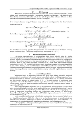 An Efficient Algorithm For The Segmentation Of Astronomical Images
www.iosrjournals.org 23 | Page
IV. TV Denoising
Astronomical images are inherent to noise and hence need filtering to properly segment the celestial
objects. Out of many denoising techniques, Total Variation denoising gives satisfactory Peak Signal-to-Noise-
Ratio (PSNR) value compared to other methods like Split Bregman, Edge Enhanced diffusion etc. Total
Variation denoising formulation and its solution [13, 14] is given below.
If U0 represents the noisy image, U the clean image and  the control parameter, then the optimization
problem is defined as:
 
2
0min ( )
U
E U U U U     (4)
 
22 2
0( , , )x y x yF U U U U U U U    , is the objective function. (5)
The final Euler Lagrange equation [13] for the above function is:
 
 
2 2
0 3/22 2
2
2 0
xx y x y xy yy x
x y
U U U U U U U
U U
U U

 
  

(6)
The solution for (6) is found using gradient-descent method as:
 
 
2 2
03/22 2
2
2
xx y x y xy yy x
x y
U U U U U U UU E
U U
t U U U

  
    
  
This formulation is iteratively applied to the approximation and detail coefficients of the 1-level stationary
wavelet transformed planes. The denoised image is retrieved using Inverse SWT (ISWT).
V. Adaptive Histogram Equalization
The celestial images are usually of low contrast and hence, contrast stretching would be a suitable
preprocessing step before the final segmentation. The denoising performed on the image results in smoothing of
the edges, making it difficult for the segmentation constraint to lock the evolving contour to the edges. Contrast
stretching offers an improvement to the final segmentation process by providing enhancement to the details in
the image. Here we use Adaptive Histogram Equalization (AHE) which differs from ordinary histogram
equalization [6, 15, 16]. This method brings out more details in the image compared to histogram equalization
by local contrast stretching, where several histograms corresponding to each distinct sections of the image are
calculated. This information is used to redistribute the lightness values of the image thereby improving the local
contrast of an image. This step is performed after the denoising step as the AHE amplifies the noise present in
the image.
VI. Level Set Segmentation
Segmentation being the bottom level processing step in any image analysis and pattern recognition
processes, it has to be performed with as much accuracy as possible in order to avoid the propagation of errors
throughout the bottom-up processes. The classification of the celestial objects calls for a primary segmentation
step that accurately segments the celestial objects [1, 2, 5 ]. The main constraint for astronomical image
segmentation is the lack of well defined and sharp edges. Hence, the segmentation method used should be
efficient enough so that, the shape and texture of the blur-edged objects (e.g. Comets, galaxies etc) can be
segmented out [17-20].
In the proposed algorithm, the method used for the segmentation of celestial objects is a region based
active contour model using level sets. The region based models that uses statistical information is more superior
to the edge based model, as the Edge Stopping Function (ESF) fails to lock on to the boundary properly due to
the lack of sharp edges. The proposed algorithm uses a region based model following [22] and references
therein. This method applies a Signed Pressure Force (SPF) [17] to stop the evolution of the contour, instead of
the conventional ESF [21-23].
In this method level set function  is initialized to constants rather than the concept of taking level set
as a Signed Distance Function (SDF). The values of the level set function remain the same both inside and
outside the curve or interface, but the signs are opposite. The SPF function [17] take values in the range [-1, 1]
based on which the contour expands when inside the object and shrinks when outside the object [22].
Let, C (q): [0, 1] → R2
be a parameterized planar curve in X where X is a subset of R2
and I be the
given image. SPF function is defines as:
 