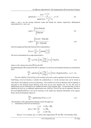 An Efficient Algorithm For The Segmentation Of Astronomical Images
www.iosrjournals.org 24 | Page
1 2
1 2
( )
2( ( )) ,
max(| ( ) |)
2
c c
I x
spf I x x X
c c
I x


 


(8)
where c1 and c2 are the average intensities inside and outside the contour, respectively. Mathematical
representation for c1 and c2 are:
1
( ). ( )
( )
( )
X
X
I x H dx
c
H dx






(9)
2
( ).(1 ( ))
( )
(1 ( ))
X
X
I x H dx
c
H dx








(10)
where the regularized Heaviside function [22] is represented as:
1 2
( ) 1 arctan
2
z
H z
 
  
    
  
The level set formulation for an edge based model is:
| | .
| |
g div g
t
 
  

   
      
   
(11)
where α is the velocity term and g  is the ESF.
On Substituting the SPF instead of the ESF in equation (11), the level set formulation becomes (as mentioned in
[22]):
( ( )). | | ( ( )). ,
| |
spf I x div spf I x x X
t
 
  

   
       
   
(12)
The term ( / | |)| |div      is the curvature term and is used to regularize the level set function .
For being a level set function, it satisfies the condition 1  . So the curvature term can be written as
 which is the Laplacian of level set function . The evolution of a level set function with its Laplacian is
equivalent to the Gaussian kernel filtering of the level set on every iteration [18, 19, 22]. The level of
regularization can be controlled by the standard deviation of the Gaussian filter. As Gaussian filter is used to
regularize the level set, an additional regularization term ( / | |)| |div      can be neglected. Moreover,
the term ( ( )).spf I x   in (12) can be removed, as the model uses statistical information of the regions.
Hence, the level formulation reduces to:
( ( )). | |,spf I x x X
t

 

  

(13)
The procedures of the segmentation technique used in this paper are:
a. Initialization of the level set function  :
0 0
0
0
( , 0) 0
x
x t x
x



  

  
  
where  > 0 is a constant, 0 is a subset in the image domain  and 0 is the boundary of 0 .
 
