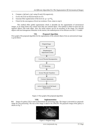 An Efficient Algorithm For The Segmentation Of Astronomical Images
www.iosrjournals.org 25 | Page
b. Compute 1( )c  and 2 ( )c  using (9) and (10) respectively.
c. Evolve the level set function based on (13).
d. Gaussian filter regularization of the level set; *G 
e. Check for the convergence of level set evolution. If not, return to step b.
This method offers global segmentation which is desirable for the segmentation of astronomical
images, as an image frame may contain more than one celestial object. This method is robust to noise and can
segment objects with weak edges. Also, the initial contour can be set anywhere in the image. For celestial
objects with non homogenous intensities in the interior, this method proves to be efficient over the C–V model.
VII. Proposed Algorithm
Flow graph of the proposed algorithm for the segmentation of the celestial objects from an astronomical image
is given below:
Figure 2: Flow graph of the proposed algorithm
VIII. Implementation
8.1. Image of a galaxy [24] is used to demonstrate the processing steps. The image is converted to a grayscale
image for easy processing. The size of the image is taken to be 250x250. The grayscale image of the galaxy is
shown in Fig. 3.
Figure 3: Original image
Active Contour Level-Set based
Segmentation
Contrast Adjustments
Inverse Wavelet Transform
TV Denoising
1-Level Wavelet Decomposition
Morphological
Adjustments (erode)
Original Image
 