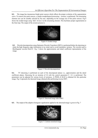 An Efficient Algorithm For The Segmentation Of Astronomical Images
www.iosrjournals.org 26 | Page
8.2. The image has innumerous bright point sources which affects the proper evolution of the segmentation
curve. To remove the point sources, a simple morphological processing – erosion, is performed. The structuring
element size can be suitably selected by the user, depending on the average size of the point sources. Fig.4
shows the eroded image using „disk‟ of size 2 as the structuring element. This facilitates proper segmentation at
the final step. The output of the erosion process is:
Figure 4: Eroded image
8.3. Wavelet decomposition using Stationary Wavelet Transform (SWT) is performed before the denoising to
retain the high frequency edge information to an extent and to avoid translation variance. The wavelet used is
Biorthogonal wavelet-„bior2.4‟. Fig. 5 shows the approximation and detail coefficient representation of the
image.
Figure 5: Wavelet decomposition
8.4. TV denoising is performed on each of the decomposed planes i.e., approximation and the detail
coefficient planes. Denoising for an iteration of 10 with the control parameter  = 0.1 is performed. The
parameters can be adjusted for various levels of noisiness. A PSNR of 48.69 is obtained for this particular
image. Fig. 6 represents the denoised image obtained after performing inverse SWT.
Figure 6: Denoised image after ISWT
8.5. The output of the adaptive histogram equalization applied to the denoised image is given in Fig. 7
Figure 7: Contrast stretched image
 